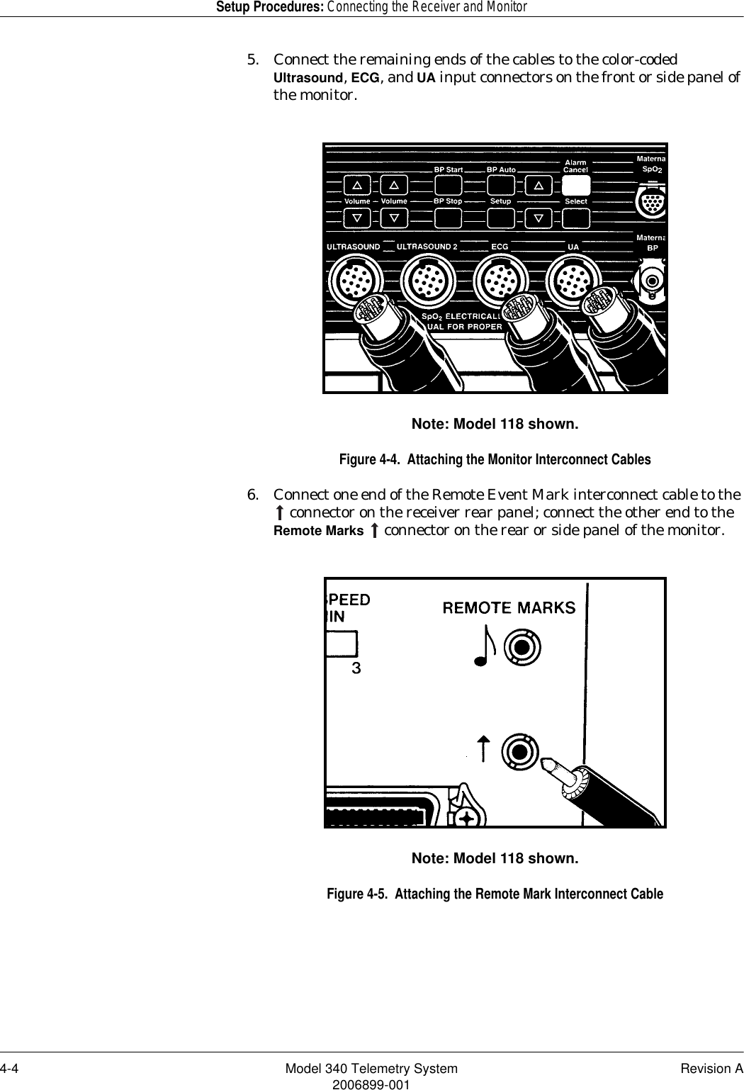 4-4 Model 340 Telemetry System Revision A2006899-001Setup Procedures: Connecting the Receiver and Monitor5. Connect the remaining ends of the cables to the color-coded Ultrasound, ECG, and UA input connectors on the front or side panel of the monitor.Note: Model 118 shown.Figure 4-4.  Attaching the Monitor Interconnect Cables6. Connect one end of the Remote Event Mark interconnect cable to the  connector on the receiver rear panel; connect the other end to the Remote Marks   connector on the rear or side panel of the monitor.Note: Model 118 shown.Figure 4-5.  Attaching the Remote Mark Interconnect Cable