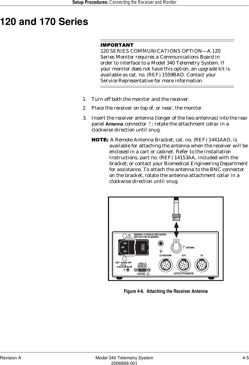 Revision A Model 340 Telemetry System 4-52006899-001Setup Procedures: Connecting the Receiver and Monitor120 and 170 Series,03257$17120 SERIES COMMUNICATIONS OPTION—A 120 Series Monitor requires a Communications Board in order to interface to a Model 340 Telemetry System. If your monitor does not have this option, an upgrade kit is available as cat. no. (REF) 1559BAO. Contact your Service Representative for more information.1. Turn off both the monitor and the receiver.2. Place the receiver on top of, or near, the monitor.3. Insert the receiver antenna (longer of the two antennas) into the rear panel Antenna connector  ; rotate the attachment collar in a clockwise direction until snug.127(A Remote Antenna Bracket, cat. no. (REF) 1441AAO, is available for attaching the antenna when the receiver will be enclosed in a cart or cabinet. Refer to the Installation Instructions, part no. (REF) 14153AA, included with the bracket; or contact your Biomedical Engineering Department for assistance. To attach the antenna to the BNC connector on the bracket, rotate the antenna attachment collar in a clockwise direction until snug.Figure 4-6.  Attaching the Receiver AntennaANTENNAOUTPUTS TO MONITORCONNECT TOCOROMETRICSMONITORS ONLYULTRASOUND ECG UA!WARNING: TO REDUCE FIRE HAZARDREPLACE FUSE AS MARKED.CAUTION!120Vac~120V ~ 50-60HZ 30W0.25A SLOW BLOW