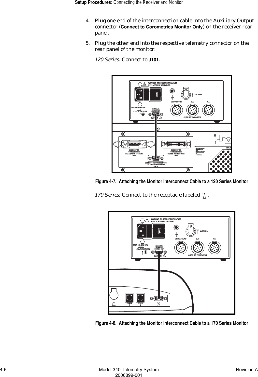 4-6 Model 340 Telemetry System Revision A2006899-001Setup Procedures: Connecting the Receiver and Monitor4. Plug one end of the interconnection cable into the Auxiliary Output connector (Connect to Corometrics Monitor Only) on the receiver rear panel.5. Plug the other end into the respective telemetry connector on the rear panel of the monitor:120 Series: Connect to J101.Figure 4-7.  Attaching the Monitor Interconnect Cable to a 120 Series Monitor170 Series: Connect to the receptacle labeled  .Figure 4-8.  Attaching the Monitor Interconnect Cable to a 170 Series MonitorCAUTION: FEDERALLAW RESTRICTSTHISDEVICE TO SALE BYOR ON THE ORDEROFA PHYSICIAN.LEG PLTESTERCONNECT TOCOROMETRICSDATA ENTRY SYSTEMSONLYCONNECT TOCOROMETRICSSERIES 400 MONITORSONLYCONNECT TO COROMETRICSTELEMETRY RECEIVERSONLYJ102J103J101ANTENNAOUTPUTS TO MONITORCONNECT TOCOROMETRICSMONITORS ONLYULTRASOUND ECG UA!WARNING: TO REDUCE FIRE HAZARDREPLACE FUSE AS MARKED.CAUTION!120Vac~120V ~ 50-60HZ 30W0.25A SLOW BLOWPUSHRS2321RS2322ANTENNAOUTPUTS TO MONITORCONNECT TOCOROMETRICSMONITORS ONLYULTRASOUND ECG UA!WARNING: TO REDUCE FIRE HAZARDREPLACE FUSE AS MARKED.CAUTION!120Vac~120V ~ 50-60HZ 30W0.25A SLOW BLOW