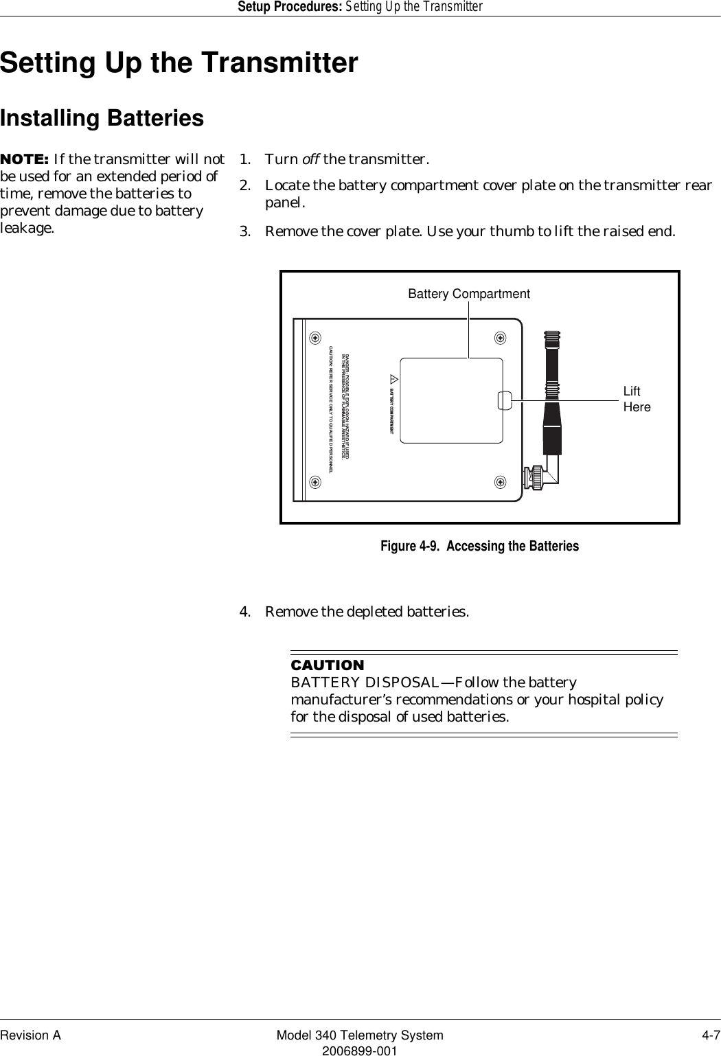 Revision A Model 340 Telemetry System 4-72006899-001Setup Procedures: Setting Up the TransmitterSetting Up the TransmitterInstalling Batteries127(If the transmitter will not be used for an extended period of time, remove the batteries to prevent damage due to battery leakage.1. Turn off the transmitter.2. Locate the battery compartment cover plate on the transmitter rear panel.3. Remove the cover plate. Use your thumb to lift the raised end.Figure 4-9.  Accessing the Batteries4. Remove the depleted batteries.&amp;$87,21BATTERY DISPOSAL—Follow the battery manufacturer’s recommendations or your hospital policy for the disposal of used batteries.DANGER: POSSIBLE EXPLOSION HAZARD IF USEDIN THE PRESENCE OF FLAMMABLE ANESTHETICS.CAUTION: REFER SERVICE ONLY TO QUALIFIED PERSONNEL!BATTERY COMPARTMENTBattery CompartmentLift Here