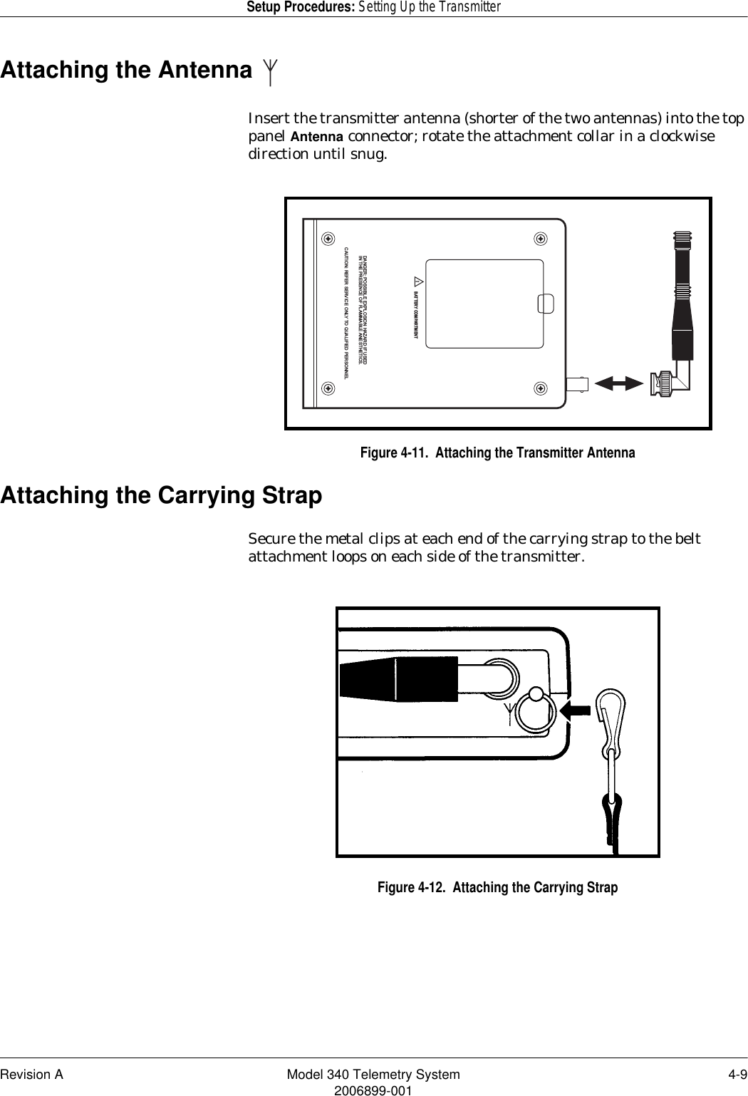 Revision A Model 340 Telemetry System 4-92006899-001Setup Procedures: Setting Up the TransmitterAttaching the Antenna Insert the transmitter antenna (shorter of the two antennas) into the top panel Antenna connector; rotate the attachment collar in a clockwise direction until snug.Figure 4-11.  Attaching the Transmitter AntennaAttaching the Carrying StrapSecure the metal clips at each end of the carrying strap to the belt attachment loops on each side of the transmitter.Figure 4-12.  Attaching the Carrying StrapDANGER: POSSIBLE EXPLOSION HAZARD IF USEDIN THE PRESENCE OF FLAMMABLE ANESTHETICS.CAUTION: REFER SERVICE ONLY TO QUALIFIED PERSONNEL!BATTERY COMPARTMENT