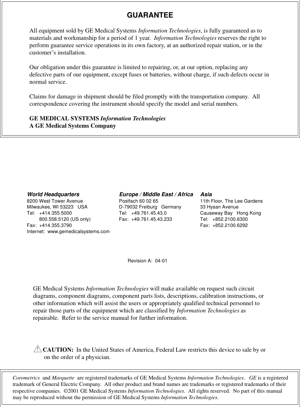 Corometrics  and Marquette  are registered trademarks of GE Medical Systems Information Technologies.   GE is a registered trademark of General Electric Company.  All other product and brand names are trademarks or registered trademarks of their respective companies.  ©2001 GE Medical Systems Information Technologies.  All rights reserved.  No part of this manual may be reproduced without the permission of GE Medical Systems Information Technologies.GUARANTEEAll equipment sold by GE Medical Systems Information Technologies, is fully guaranteed as to materials and workmanship for a period of 1 year.  Information Technologies reserves the right to perform guarantee service operations in its own factory, at an authorized repair station, or in the customer’s installation.Our obligation under this guarantee is limited to repairing, or, at our option, replacing any defective parts of our equipment, except fuses or batteries, without charge, if such defects occur in normal service.Claims for damage in shipment should be filed promptly with the transportation company.  All correspondence covering the instrument should specify the model and serial numbers.GE MEDICAL SYSTEMS Information TechnologiesA GE Medical Systems CompanyRevision A:  04-01GE Medical Systems Information Technologies will make available on request such circuit diagrams, component diagrams, component parts lists, descriptions, calibration instructions, or other information which will assist the users or appropriately qualified technical personnel to repair those parts of the equipment which are classified by Information Technologies as repairable.  Refer to the service manual for further information.CAUTION:  In the United States of America, Federal Law restricts this device to sale by or on the order of a physician.!World Headquarters8200 West Tower AvenueMilwaukee, WI 53223 USATel: +414.355.5000800.558.5120 (US only)Fax: +414.355.3790Internet:  www.gemedicalsystems.comEurope / Middle East / AfricaPostfach 60 02 65D-79032 Freiburg GermanyTel: +49.761.45.43.0Fax: +49.761.45.43.233Asia11th Floor, The Lee Gardens33 Hysan AvenueCauseway Bay Hong KongTel: +852.2100.6300Fax: +852.2100.6292