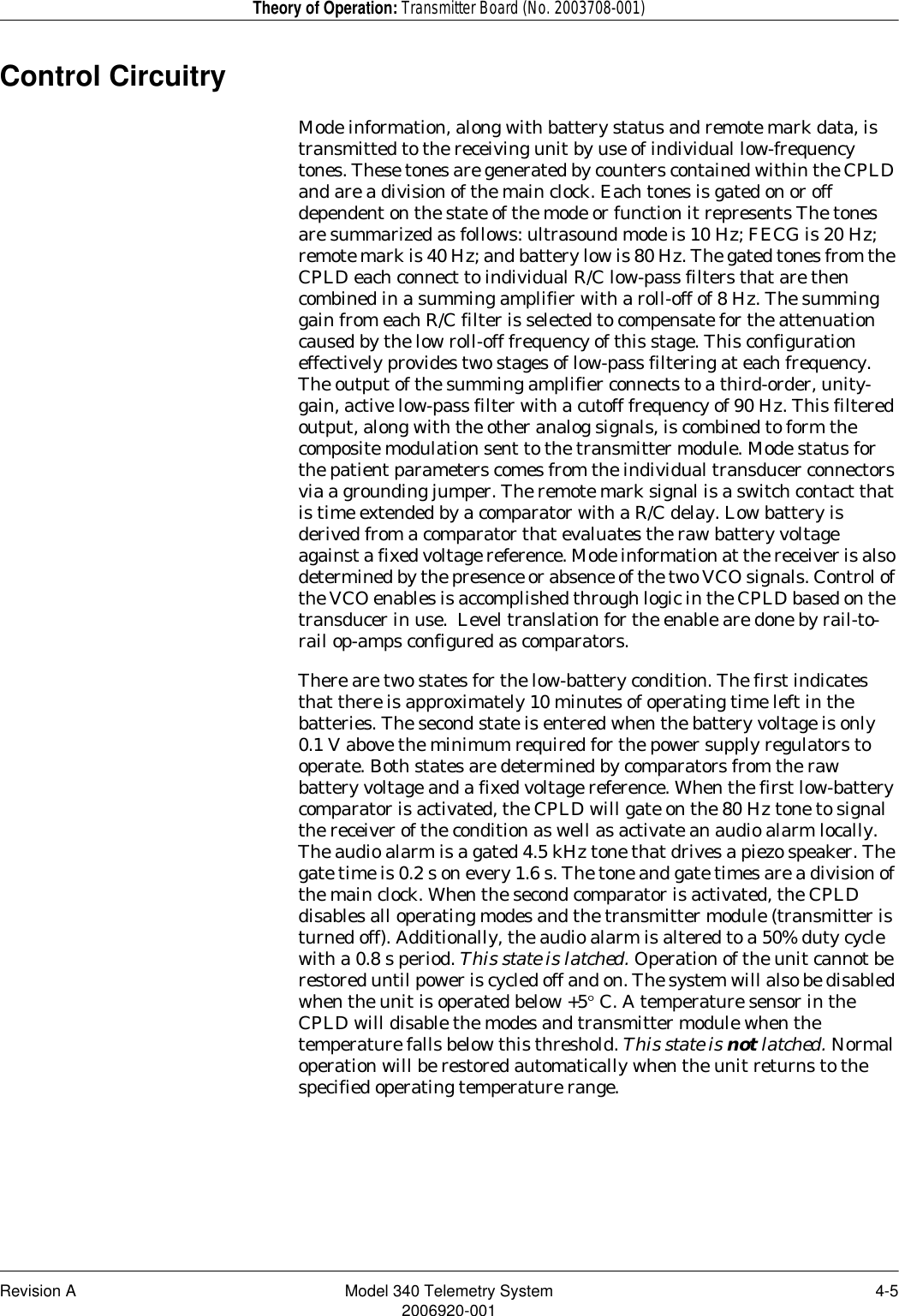 Revision A Model 340 Telemetry System 4-52006920-001Theory of Operation: Transmitter Board (No. 2003708-001)Control CircuitryMode information, along with battery status and remote mark data, is transmitted to the receiving unit by use of individual low-frequency tones. These tones are generated by counters contained within the CPLD and are a division of the main clock. Each tones is gated on or off dependent on the state of the mode or function it represents The tones are summarized as follows: ultrasound mode is 10 Hz; FECG is 20 Hz; remote mark is 40 Hz; and battery low is 80 Hz. The gated tones from the CPLD each connect to individual R/C low-pass filters that are then combined in a summing amplifier with a roll-off of 8 Hz. The summing gain from each R/C filter is selected to compensate for the attenuation caused by the low roll-off frequency of this stage. This configuration effectively provides two stages of low-pass filtering at each frequency. The output of the summing amplifier connects to a third-order, unity-gain, active low-pass filter with a cutoff frequency of 90 Hz. This filtered output, along with the other analog signals, is combined to form the composite modulation sent to the transmitter module. Mode status for the patient parameters comes from the individual transducer connectors via a grounding jumper. The remote mark signal is a switch contact that is time extended by a comparator with a R/C delay. Low battery is derived from a comparator that evaluates the raw battery voltage against a fixed voltage reference. Mode information at the receiver is also determined by the presence or absence of the two VCO signals. Control of the VCO enables is accomplished through logic in the CPLD based on the transducer in use.  Level translation for the enable are done by rail-to-rail op-amps configured as comparators. There are two states for the low-battery condition. The first indicates that there is approximately 10 minutes of operating time left in the batteries. The second state is entered when the battery voltage is only 0.1 V above the minimum required for the power supply regulators to operate. Both states are determined by comparators from the raw battery voltage and a fixed voltage reference. When the first low-battery comparator is activated, the CPLD will gate on the 80 Hz tone to signal the receiver of the condition as well as activate an audio alarm locally.  The audio alarm is a gated 4.5 kHz tone that drives a piezo speaker. The gate time is 0.2 s on every 1.6 s. The tone and gate times are a division of the main clock. When the second comparator is activated, the CPLD disables all operating modes and the transmitter module (transmitter is turned off). Additionally, the audio alarm is altered to a 50% duty cycle with a 0.8 s period. This state is latched. Operation of the unit cannot be restored until power is cycled off and on. The system will also be disabled when the unit is operated below +5° C. A temperature sensor in the CPLD will disable the modes and transmitter module when the temperature falls below this threshold. This state is not latched. Normal operation will be restored automatically when the unit returns to the specified operating temperature range.
