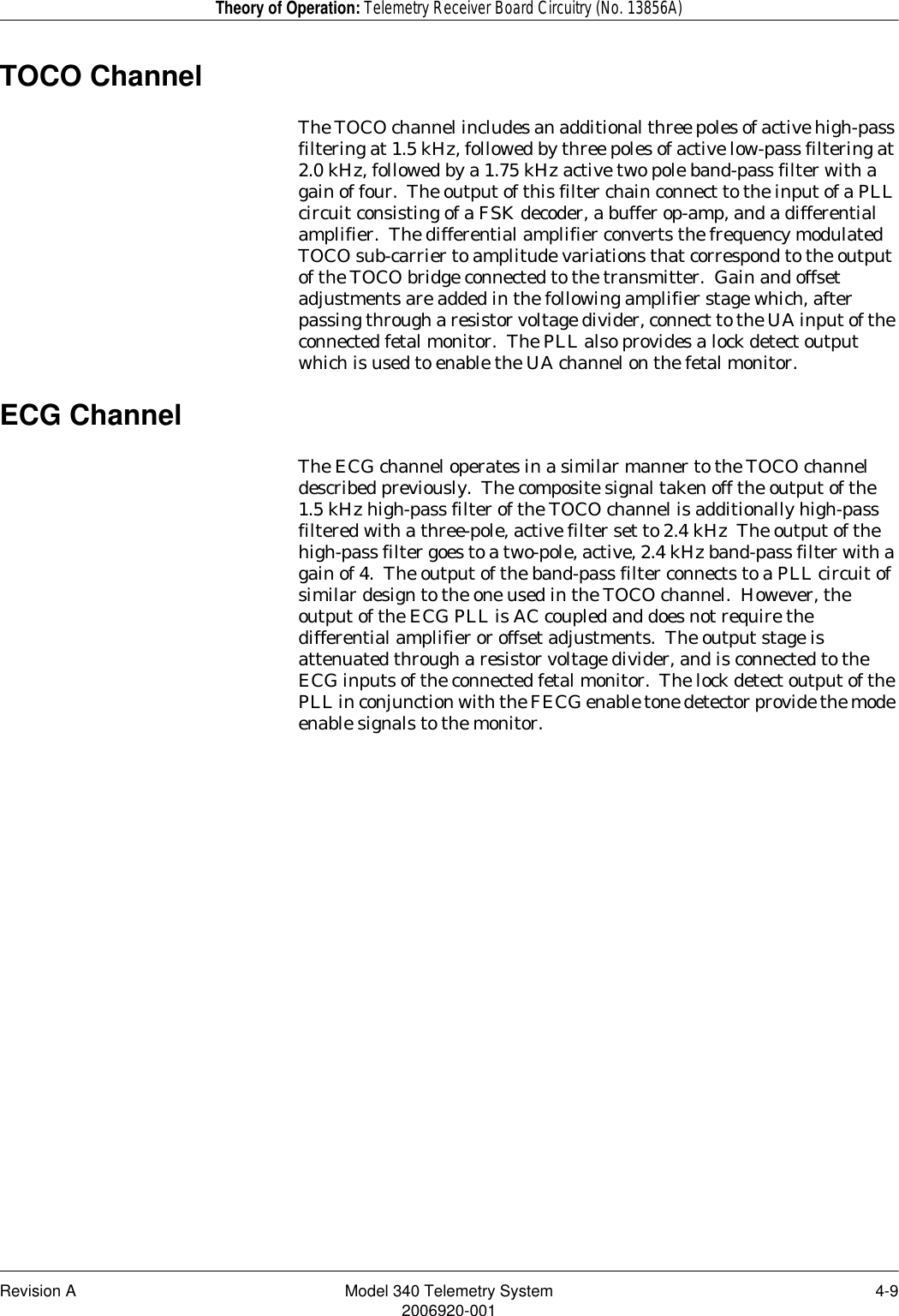 Revision A Model 340 Telemetry System 4-92006920-001Theory of Operation: Telemetry Receiver Board Circuitry (No. 13856A)TOCO ChannelThe TOCO channel includes an additional three poles of active high-pass filtering at 1.5 kHz, followed by three poles of active low-pass filtering at 2.0 kHz, followed by a 1.75 kHz active two pole band-pass filter with a gain of four.  The output of this filter chain connect to the input of a PLL circuit consisting of a FSK decoder, a buffer op-amp, and a differential amplifier.  The differential amplifier converts the frequency modulated TOCO sub-carrier to amplitude variations that correspond to the output of the TOCO bridge connected to the transmitter.  Gain and offset adjustments are added in the following amplifier stage which, after passing through a resistor voltage divider, connect to the UA input of the connected fetal monitor.  The PLL also provides a lock detect output which is used to enable the UA channel on the fetal monitor.ECG ChannelThe ECG channel operates in a similar manner to the TOCO channel described previously.  The composite signal taken off the output of the 1.5 kHz high-pass filter of the TOCO channel is additionally high-pass filtered with a three-pole, active filter set to 2.4 kHz  The output of the high-pass filter goes to a two-pole, active, 2.4 kHz band-pass filter with a gain of 4.  The output of the band-pass filter connects to a PLL circuit of similar design to the one used in the TOCO channel.  However, the output of the ECG PLL is AC coupled and does not require the differential amplifier or offset adjustments.  The output stage is attenuated through a resistor voltage divider, and is connected to the ECG inputs of the connected fetal monitor.  The lock detect output of the PLL in conjunction with the FECG enable tone detector provide the mode enable signals to the monitor.