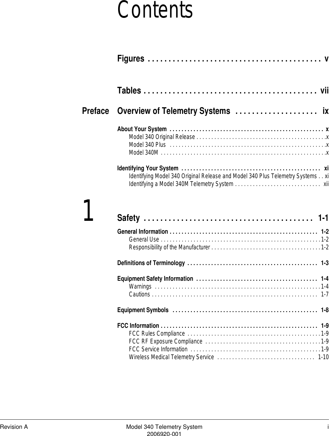 Revision A Model 340 Telemetry System i2006920-001ContentsFigures . . . . . . . . . . . . . . . . . . . . . . . . . . . . . . . . . . . . . . . . . . vTables . . . . . . . . . . . . . . . . . . . . . . . . . . . . . . . . . . . . . . . . . . viiPreface Overview of Telemetry Systems  . . . . . . . . . . . . . . . . . . . .  ixAbout Your System  . . . . . . . . . . . . . . . . . . . . . . . . . . . . . . . . . . . . . . . . . . . . . . . . . . . . xModel 340 Original Release . . . . . . . . . . . . . . . . . . . . . . . . . . . . . . . . . . . . . . . . . . . .xModel 340 Plus  . . . . . . . . . . . . . . . . . . . . . . . . . . . . . . . . . . . . . . . . . . . . . . . . . . . . .xModel 340M . . . . . . . . . . . . . . . . . . . . . . . . . . . . . . . . . . . . . . . . . . . . . . . . . . . . . . . .xIdentifying Your System  . . . . . . . . . . . . . . . . . . . . . . . . . . . . . . . . . . . . . . . . . . . . . . .  xiIdentifying Model 340 Original Release and Model 340 Plus Telemetry Systems . . xiIdentifying a Model 340M Telemetry System . . . . . . . . . . . . . . . . . . . . . . . . . . . . .  xii1Safety . . . . . . . . . . . . . . . . . . . . . . . . . . . . . . . . . . . . . . . . .  1-1General Information . . . . . . . . . . . . . . . . . . . . . . . . . . . . . . . . . . . . . . . . . . . . . . . . . .  1-2General Use . . . . . . . . . . . . . . . . . . . . . . . . . . . . . . . . . . . . . . . . . . . . . . . . . . . . . .1-2Responsibility of the Manufacturer . . . . . . . . . . . . . . . . . . . . . . . . . . . . . . . . . . . . .1-2Definitions of Terminology . . . . . . . . . . . . . . . . . . . . . . . . . . . . . . . . . . . . . . . . . . . .  1-3Equipment Safety Information  . . . . . . . . . . . . . . . . . . . . . . . . . . . . . . . . . . . . . . . . .  1-4Warnings  . . . . . . . . . . . . . . . . . . . . . . . . . . . . . . . . . . . . . . . . . . . . . . . . . . . . . . . .1-4Cautions . . . . . . . . . . . . . . . . . . . . . . . . . . . . . . . . . . . . . . . . . . . . . . . . . . . . . . . .  1-7Equipment Symbols  . . . . . . . . . . . . . . . . . . . . . . . . . . . . . . . . . . . . . . . . . . . . . . . . .  1-8FCC Information . . . . . . . . . . . . . . . . . . . . . . . . . . . . . . . . . . . . . . . . . . . . . . . . . . . . .  1-9FCC Rules Compliance  . . . . . . . . . . . . . . . . . . . . . . . . . . . . . . . . . . . . . . . . . . . . .1-9FCC RF Exposure Compliance  . . . . . . . . . . . . . . . . . . . . . . . . . . . . . . . . . . . . . . .1-9FCC Service Information  . . . . . . . . . . . . . . . . . . . . . . . . . . . . . . . . . . . . . . . . . . . .1-9Wireless Medical Telemetry Service  . . . . . . . . . . . . . . . . . . . . . . . . . . . . . . . . .  1-10