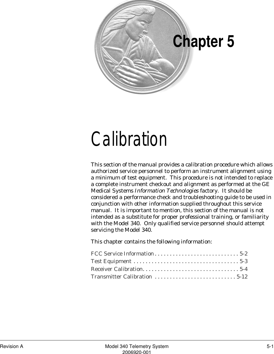 Revision A Model 340 Telemetry System 5-12006920-001Chapter 5Calibration 5This section of the manual provides a calibration procedure which allows authorized service personnel to perform an instrument alignment using a minimum of test equipment.  This procedure is not intended to replace a complete instrument checkout and alignment as performed at the GE Medical Systems Information Technologies factory.  It should be considered a performance check and troubleshooting guide to be used in conjunction with other information supplied throughout this service manual.  It is important to mention, this section of the manual is not intended as a substitute for proper professional training, or familiarity with the Model 340.  Only qualified service personnel should attempt servicing the Model 340.This chapter contains the following information:FCC Service Information. . . . . . . . . . . . . . . . . . . . . . . . . . . . 5-2Test Equipment . . . . . . . . . . . . . . . . . . . . . . . . . . . . . . . . . . . 5-3Receiver Calibration. . . . . . . . . . . . . . . . . . . . . . . . . . . . . . . . 5-4Transmitter Calibration  . . . . . . . . . . . . . . . . . . . . . . . . . . . 5-12