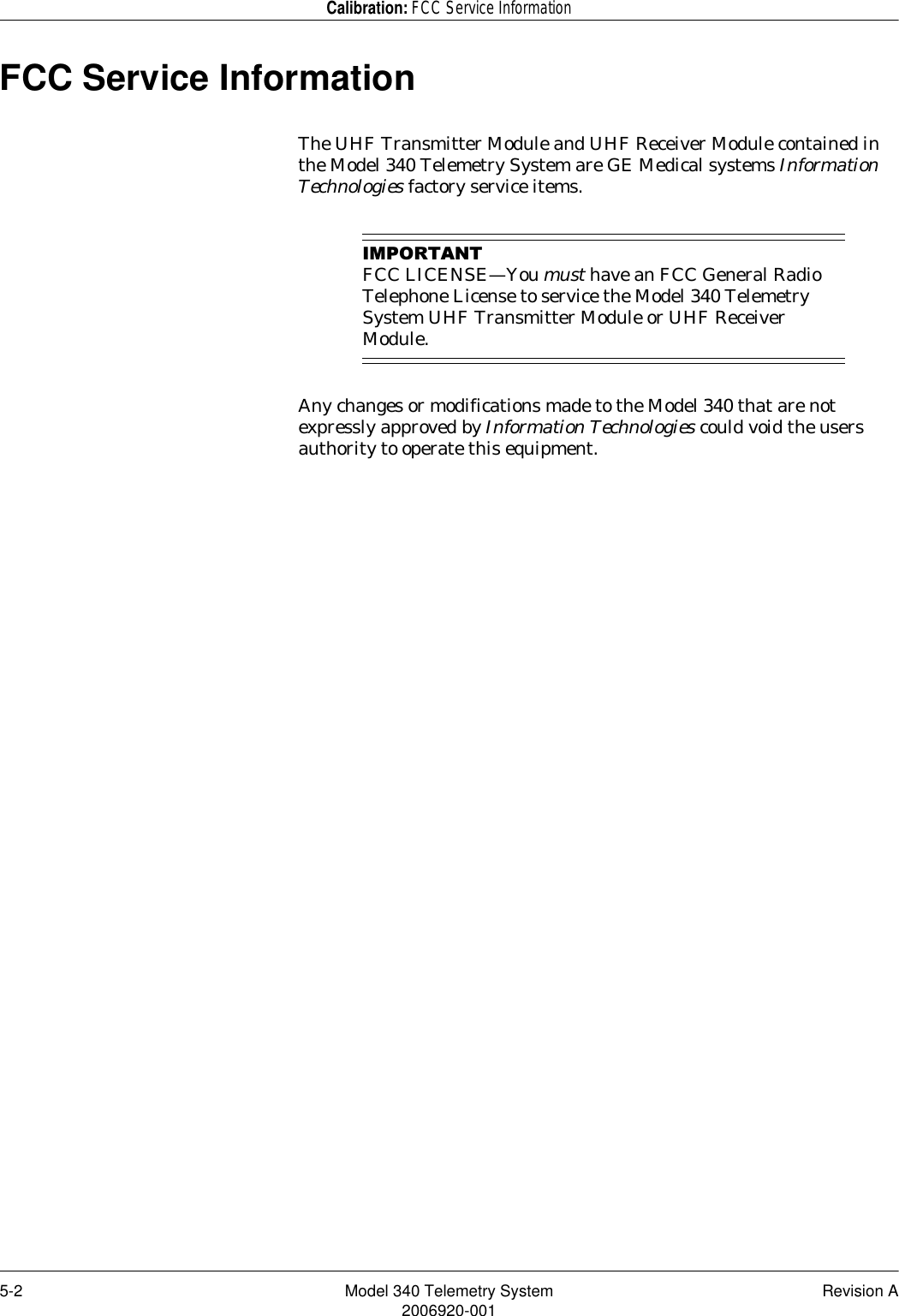 5-2 Model 340 Telemetry System Revision A2006920-001Calibration: FCC Service InformationFCC Service InformationThe UHF Transmitter Module and UHF Receiver Module contained in the Model 340 Telemetry System are GE Medical systems Information Technologies factory service items.,03257$17FCC LICENSE—You must have an FCC General Radio Telephone License to service the Model 340 Telemetry System UHF Transmitter Module or UHF Receiver Module.Any changes or modifications made to the Model 340 that are not expressly approved by Information Technologies could void the users authority to operate this equipment.  