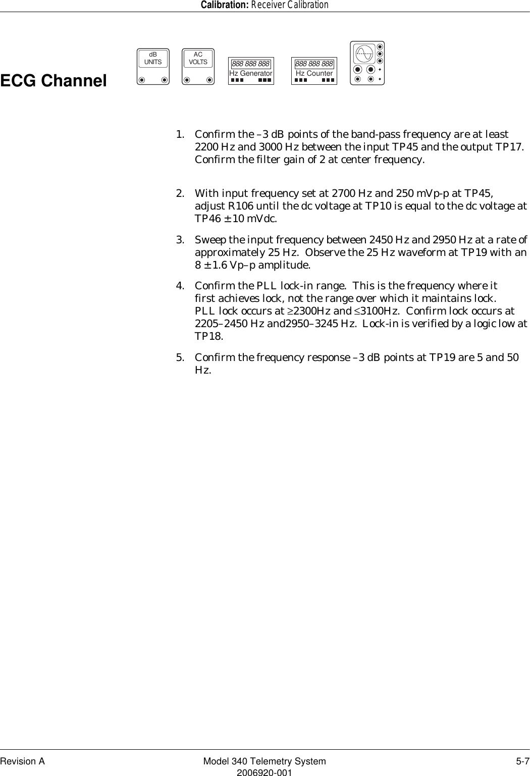 Revision A Model 340 Telemetry System 5-72006920-001Calibration: Receiver CalibrationECG Channel                   1. Confirm the –3 dB points of the band-pass frequency are at least 2200 Hz and 3000 Hz between the input TP45 and the output TP17.  Confirm the filter gain of 2 at center frequency.2. With input frequency set at 2700 Hz and 250 mVp-p at TP45, adjust R106 until the dc voltage at TP10 is equal to the dc voltage at TP46 ± 10 mVdc.3. Sweep the input frequency between 2450 Hz and 2950 Hz at a rate of approximately 25 Hz.  Observe the 25 Hz waveform at TP19 with an 8 ± 1.6 Vp–p amplitude.4. Confirm the PLL lock-in range.  This is the frequency where it first achieves lock, not the range over which it maintains lock. PLL lock occurs at ≥2300Hz and ≤3100Hz.  Confirm lock occurs at 2205–2450 Hz and2950–3245 Hz.  Lock-in is verified by a logic low at TP18.5. Confirm the frequency response –3 dB points at TP19 are 5 and 50 Hz.dBUNITSACVOLTS888 888 888Hz Generator888 888 888Hz Counter