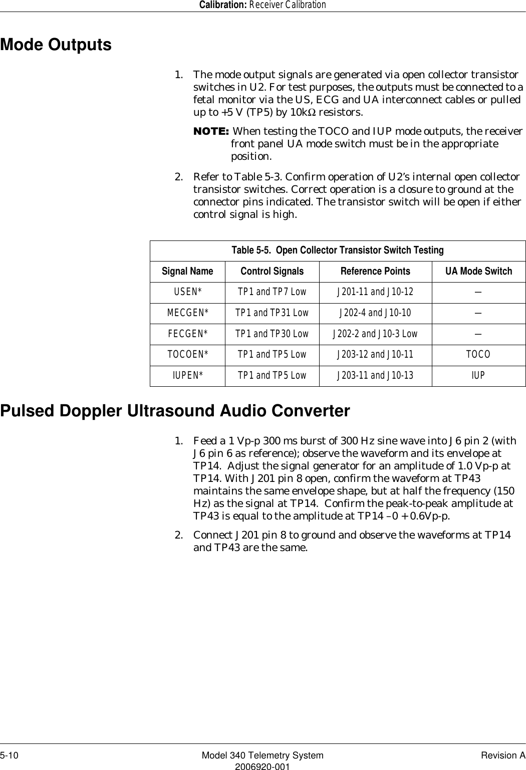 5-10 Model 340 Telemetry System Revision A2006920-001Calibration: Receiver CalibrationMode Outputs1. The mode output signals are generated via open collector transistor switches in U2. For test purposes, the outputs must be connected to a fetal monitor via the US, ECG and UA interconnect cables or pulled up to +5 V (TP5) by 10kΩ resistors. 127(When testing the TOCO and IUP mode outputs, the receiver front panel UA mode switch must be in the appropriate position. 2. Refer to Table 5-3. Confirm operation of U2’s internal open collector transistor switches. Correct operation is a closure to ground at the connector pins indicated. The transistor switch will be open if either control signal is high.Pulsed Doppler Ultrasound Audio Converter    1. Feed a 1 Vp-p 300 ms burst of 300 Hz sine wave into J6 pin 2 (with J6 pin 6 as reference); observe the waveform and its envelope at TP14.  Adjust the signal generator for an amplitude of 1.0 Vp-p at TP14. With J201 pin 8 open, confirm the waveform at TP43 maintains the same envelope shape, but at half the frequency (150 Hz) as the signal at TP14.  Confirm the peak-to-peak amplitude at TP43 is equal to the amplitude at TP14 –0 + 0.6Vp-p.2. Connect J201 pin 8 to ground and observe the waveforms at TP14 and TP43 are the same.Table 5-5.  Open Collector Transistor Switch TestingSignal Name Control Signals Reference Points UA Mode SwitchUSEN* TP1 and TP7 Low J201-11 and J10-12 —MECGEN* TP1 and TP31 Low J202-4 and J10-10 —FECGEN* TP1 and TP30 Low J202-2 and J10-3 Low —TOCOEN* TP1 and TP5 Low J203-12 and J10-11 TOCOIUPEN* TP1 and TP5 Low J203-11 and J10-13 IUP