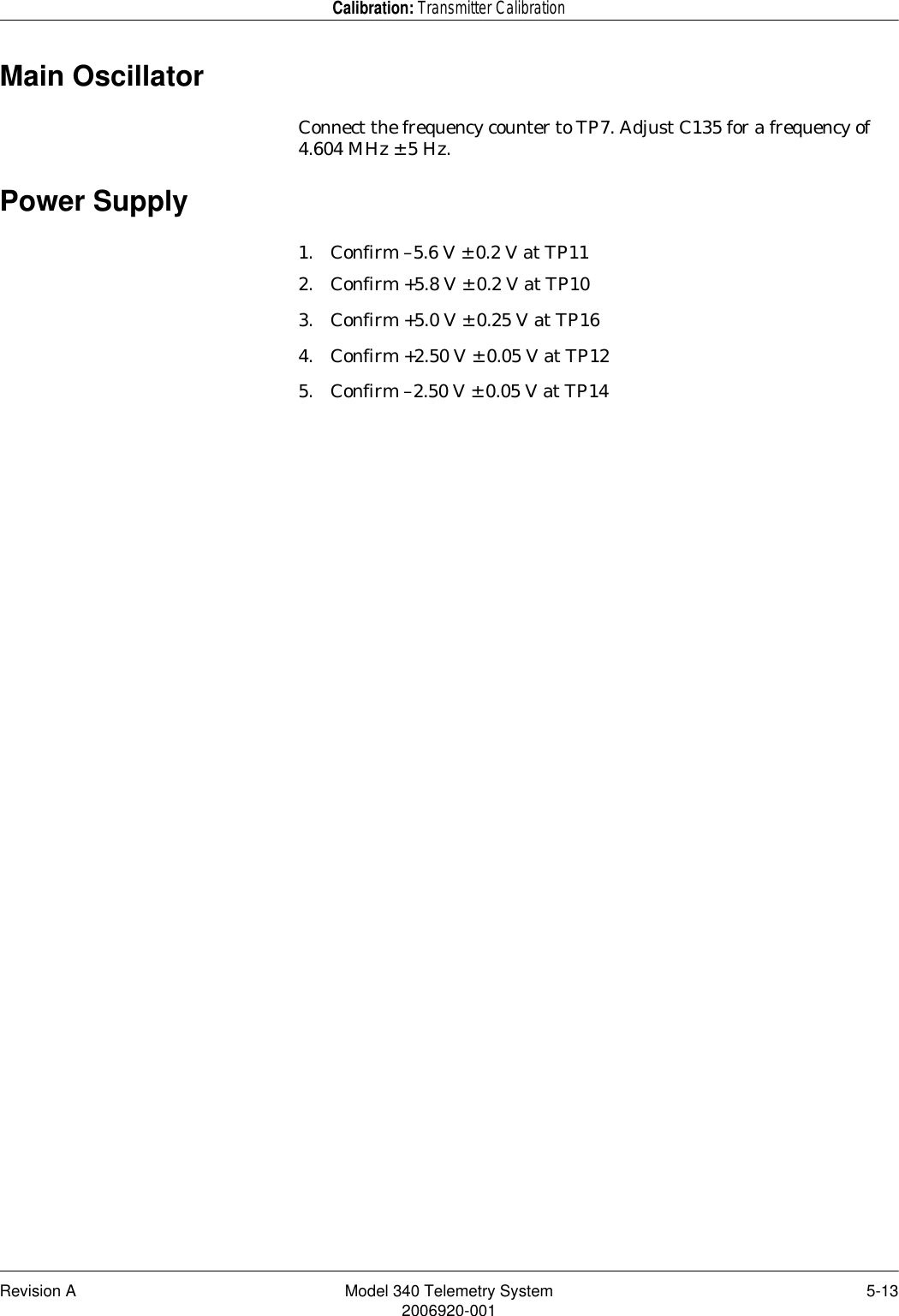 Revision A Model 340 Telemetry System 5-132006920-001Calibration: Transmitter CalibrationMain OscillatorConnect the frequency counter to TP7. Adjust C135 for a frequency of 4.604 MHz ± 5 Hz.Power Supply1. Confirm –5.6 V ± 0.2 V at TP112. Confirm +5.8 V ± 0.2 V at TP103. Confirm +5.0 V ± 0.25 V at TP164. Confirm +2.50 V ± 0.05 V at TP125. Confirm –2.50 V ± 0.05 V at TP14
