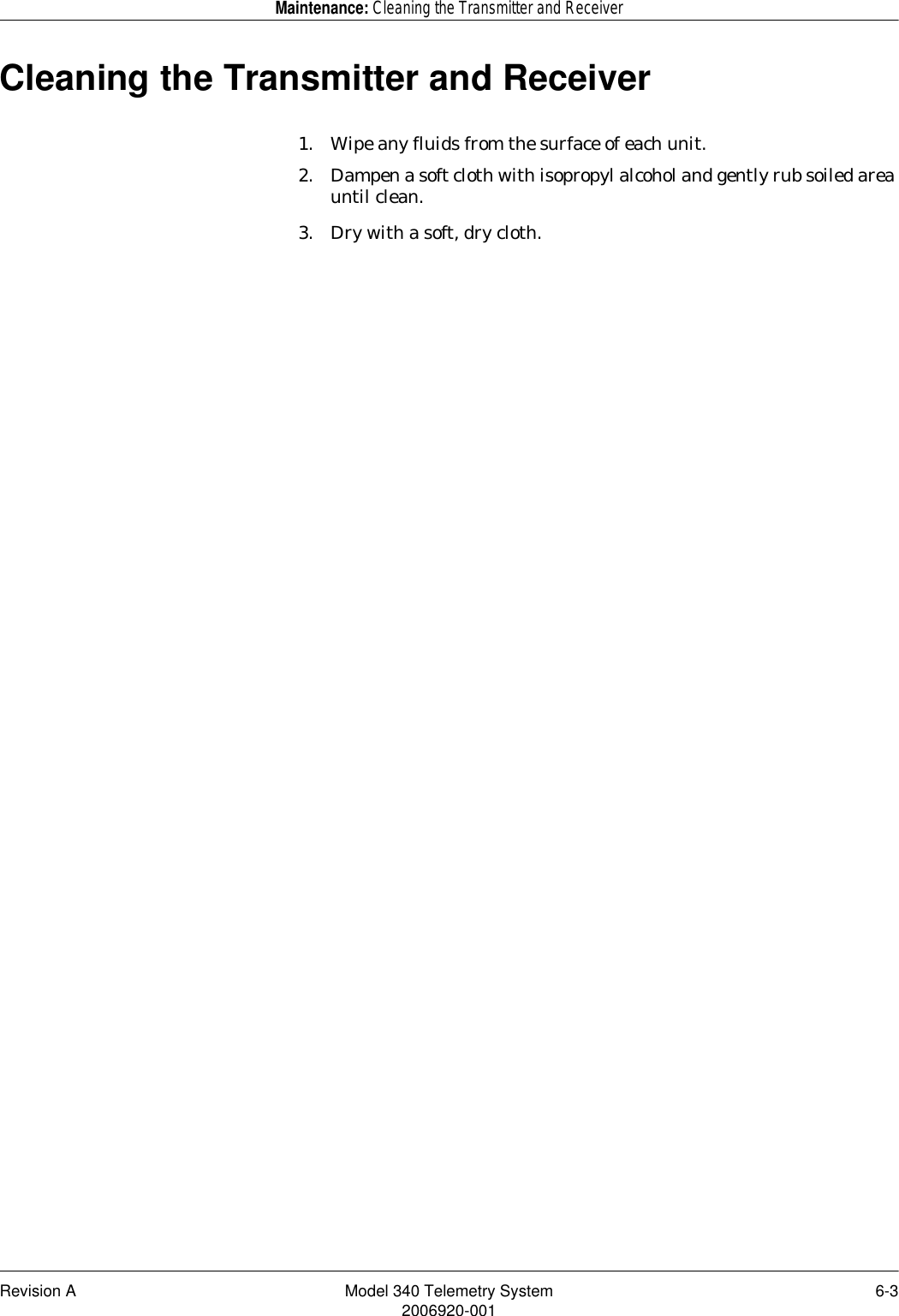 Revision A Model 340 Telemetry System 6-32006920-001Maintenance: Cleaning the Transmitter and ReceiverCleaning the Transmitter and Receiver1. Wipe any fluids from the surface of each unit.2. Dampen a soft cloth with isopropyl alcohol and gently rub soiled area until clean.3. Dry with a soft, dry cloth.