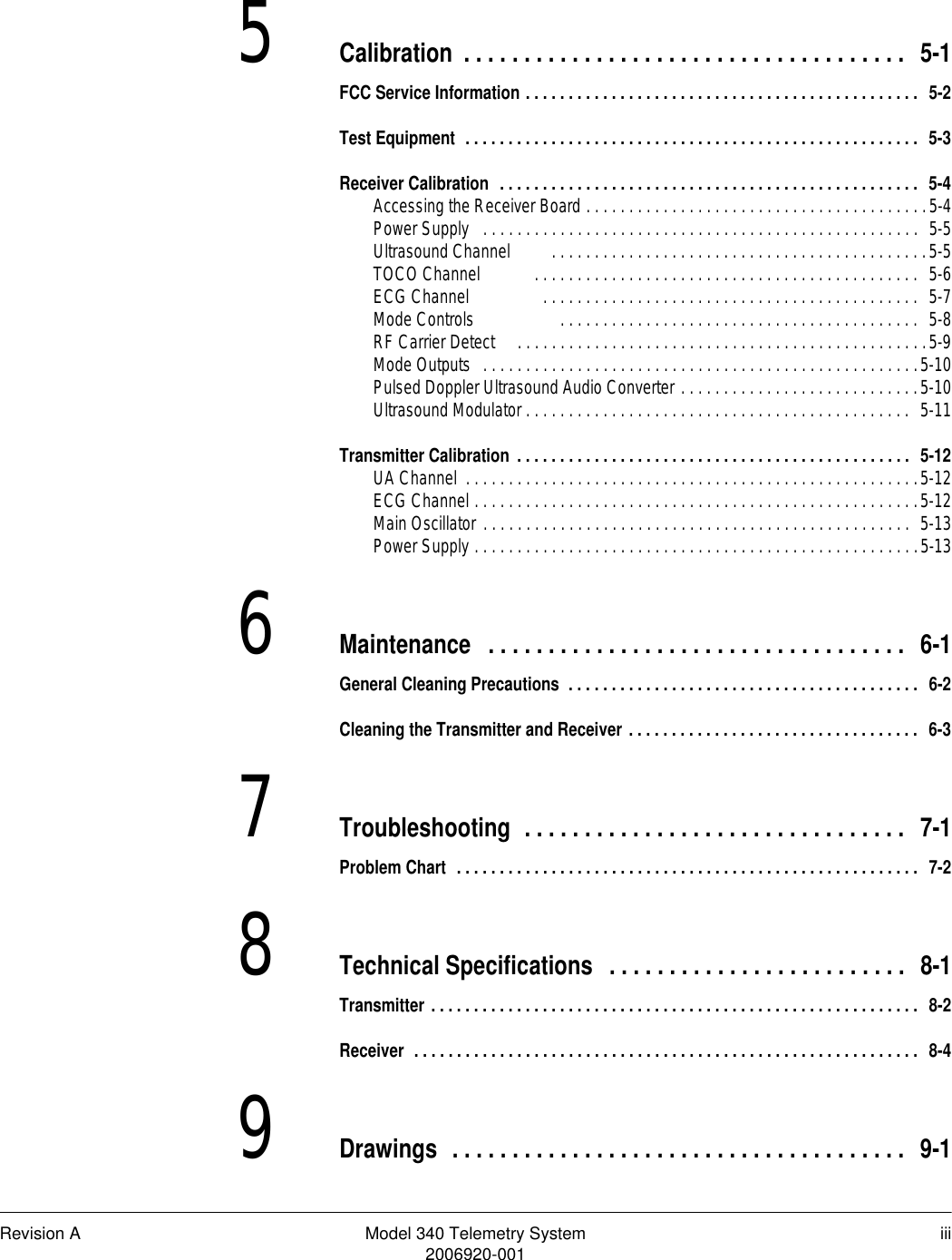 Revision A Model 340 Telemetry System iii2006920-0015Calibration . . . . . . . . . . . . . . . . . . . . . . . . . . . . . . . . . . . . .  5-1FCC Service Information . . . . . . . . . . . . . . . . . . . . . . . . . . . . . . . . . . . . . . . . . . . . . .  5-2Test Equipment  . . . . . . . . . . . . . . . . . . . . . . . . . . . . . . . . . . . . . . . . . . . . . . . . . . . . .  5-3Receiver Calibration  . . . . . . . . . . . . . . . . . . . . . . . . . . . . . . . . . . . . . . . . . . . . . . . . .  5-4Accessing the Receiver Board . . . . . . . . . . . . . . . . . . . . . . . . . . . . . . . . . . . . . . . .5-4Power Supply   . . . . . . . . . . . . . . . . . . . . . . . . . . . . . . . . . . . . . . . . . . . . . . . . . . .  5-5Ultrasound Channel         . . . . . . . . . . . . . . . . . . . . . . . . . . . . . . . . . . . . . . . . . . . .5-5TOCO Channel            . . . . . . . . . . . . . . . . . . . . . . . . . . . . . . . . . . . . . . . . . . . . .  5-6ECG Channel                 . . . . . . . . . . . . . . . . . . . . . . . . . . . . . . . . . . . . . . . . . . . .  5-7Mode Controls                    . . . . . . . . . . . . . . . . . . . . . . . . . . . . . . . . . . . . . . . . . .  5-8RF Carrier Detect     . . . . . . . . . . . . . . . . . . . . . . . . . . . . . . . . . . . . . . . . . . . . . . . .5-9Mode Outputs   . . . . . . . . . . . . . . . . . . . . . . . . . . . . . . . . . . . . . . . . . . . . . . . . . . .5-10Pulsed Doppler Ultrasound Audio Converter . . . . . . . . . . . . . . . . . . . . . . . . . . . .5-10Ultrasound Modulator . . . . . . . . . . . . . . . . . . . . . . . . . . . . . . . . . . . . . . . . . . . . .  5-11Transmitter Calibration . . . . . . . . . . . . . . . . . . . . . . . . . . . . . . . . . . . . . . . . . . . . . .  5-12UA Channel  . . . . . . . . . . . . . . . . . . . . . . . . . . . . . . . . . . . . . . . . . . . . . . . . . . . . .5-12ECG Channel . . . . . . . . . . . . . . . . . . . . . . . . . . . . . . . . . . . . . . . . . . . . . . . . . . . .5-12Main Oscillator . . . . . . . . . . . . . . . . . . . . . . . . . . . . . . . . . . . . . . . . . . . . . . . . . .  5-13Power Supply . . . . . . . . . . . . . . . . . . . . . . . . . . . . . . . . . . . . . . . . . . . . . . . . . . . .5-136Maintenance  . . . . . . . . . . . . . . . . . . . . . . . . . . . . . . . . . . .  6-1General Cleaning Precautions  . . . . . . . . . . . . . . . . . . . . . . . . . . . . . . . . . . . . . . . . .  6-2Cleaning the Transmitter and Receiver . . . . . . . . . . . . . . . . . . . . . . . . . . . . . . . . . .  6-37Troubleshooting  . . . . . . . . . . . . . . . . . . . . . . . . . . . . . . . .  7-1Problem Chart  . . . . . . . . . . . . . . . . . . . . . . . . . . . . . . . . . . . . . . . . . . . . . . . . . . . . . .  7-28Technical Specifications  . . . . . . . . . . . . . . . . . . . . . . . . .  8-1Transmitter . . . . . . . . . . . . . . . . . . . . . . . . . . . . . . . . . . . . . . . . . . . . . . . . . . . . . . . . .  8-2Receiver  . . . . . . . . . . . . . . . . . . . . . . . . . . . . . . . . . . . . . . . . . . . . . . . . . . . . . . . . . . .  8-49Drawings  . . . . . . . . . . . . . . . . . . . . . . . . . . . . . . . . . . . . . .  9-1