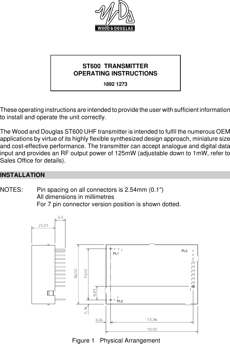 ST600  TRANSMITTEROPERATING INSTRUCTIONS1892 1273PL1 PL3PL2Figure 1   Physical ArrangementThese operating instructions are intended to provide the user with sufficient informationto install and operate the unit correctly. The Wood and Douglas ST600 UHF transmitter is intended to fulfil the numerous OEMapplications by virtue of its highly flexible synthesized design approach, miniature sizeand cost-effective performance. The transmitter can accept analogue and digital datainput and provides an RF output power of 125mW (adjustable down to 1mW, refer toSales Office for details). INSTALLATIONNOTES: Pin spacing on all connectors is 2.54mm (0.1&quot;)All dimensions in millimetresFor 7 pin connector version position is shown dotted.