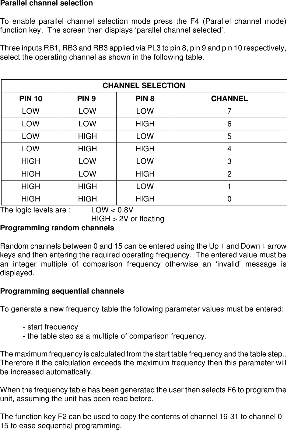 Parallel channel selectionTo enable parallel channel selection mode press the F4 (Parallel channel mode)function key,  The screen then displays ‘parallel channel selected’.  Three inputs RB1, RB3 and RB3 applied via PL3 to pin 8, pin 9 and pin 10 respectively,select the operating channel as shown in the following table.CHANNEL SELECTION PIN 10 PIN 9 PIN 8 CHANNELLOW LOW LOW 7LOW LOW HIGH 6LOW HIGH LOW 5LOW HIGH HIGH 4HIGH LOW LOW 3HIGH LOW HIGH 2HIGH HIGH LOW 1HIGH HIGH HIGH 0The logic levels are :  LOW &lt; 0.8VHIGH &gt; 2V or floatingProgramming random channelsRandom channels between 0 and 15 can be entered using the Up 8 and Down 9 arrowkeys and then entering the required operating frequency.  The entered value must bean integer multiple of comparison frequency otherwise an ‘invalid’ message isdisplayed.Programming sequential channelsTo generate a new frequency table the following parameter values must be entered:- start frequency- the table step as a multiple of comparison frequency.The maximum frequency is calculated from the start table frequency and the table step..Therefore if the calculation exceeds the maximum frequency then this parameter willbe increased automatically.When the frequency table has been generated the user then selects F6 to program theunit, assuming the unit has been read before.The function key F2 can be used to copy the contents of channel 16-31 to channel 0 -15 to ease sequential programming.