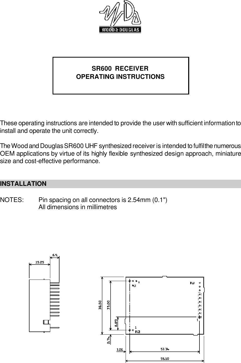 SR600  RECEIVEROPERATING INSTRUCTIONSThese operating instructions are intended to provide the user with sufficient information toinstall and operate the unit correctly. The Wood and Douglas SR600 UHF synthesized receiver is intended to fulfil the numerousOEM applications by virtue of its highly flexible synthesized design approach, miniaturesize and cost-effective performance. INSTALLATIONNOTES: Pin spacing on all connectors is 2.54mm (0.1&quot;)All dimensions in millimetres