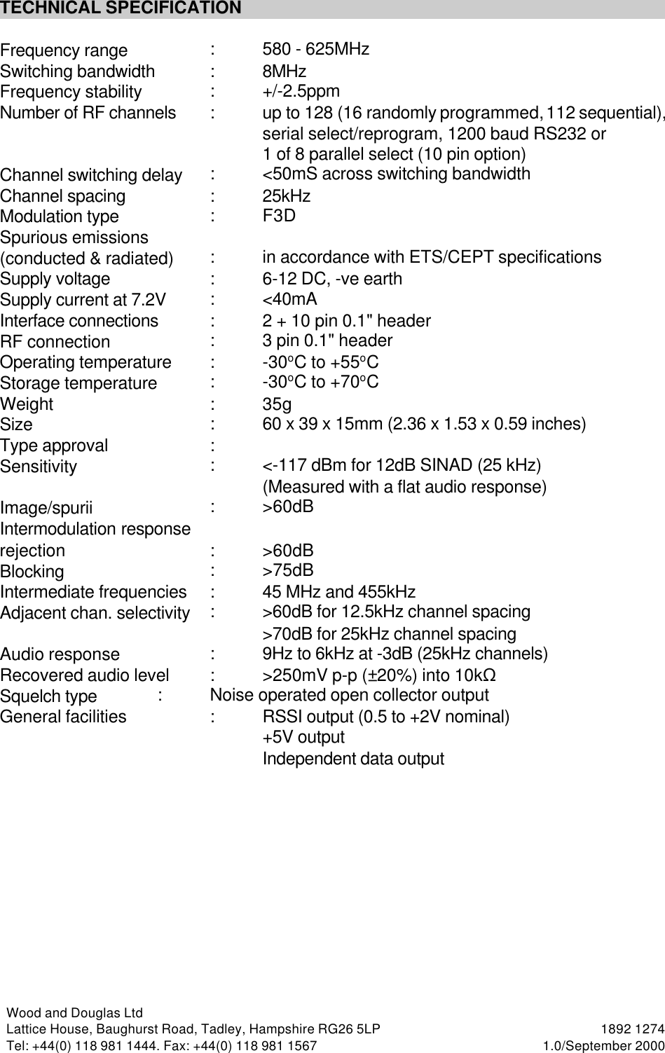 Wood and Douglas LtdLattice House, Baughurst Road, Tadley, Hampshire RG26 5LP  1892 1274Tel: +44(0) 118 981 1444. Fax: +44(0) 118 981 1567 1.0/September 2000TECHNICAL SPECIFICATIONFrequency range :580 - 625MHzSwitching bandwidth :8MHzFrequency stability :+/-2.5ppmNumber of RF channels :up to 128 (16 randomly programmed, 112 sequential),serial select/reprogram, 1200 baud RS232 or1 of 8 parallel select (10 pin option)Channel switching delay :&lt;50mS across switching bandwidthChannel spacing :25kHz Modulation type :F3DSpurious emissions(conducted &amp; radiated) :in accordance with ETS/CEPT specificationsSupply voltage :6-12 DC, -ve earthSupply current at 7.2V :&lt;40mAInterface connections :2 + 10 pin 0.1&quot; headerRF connection :3 pin 0.1&quot; headerOperating temperature :-30oC to +55oCStorage temperature :-30oC to +70oCWeight :35gSize :60 x 39 x 15mm (2.36 x 1.53 x 0.59 inches)Type approval :Sensitivity :&lt;-117 dBm for 12dB SINAD (25 kHz)(Measured with a flat audio response)Image/spurii :&gt;60dBIntermodulation response rejection :&gt;60dBBlocking :&gt;75dBIntermediate frequencies :45 MHz and 455kHzAdjacent chan. selectivity :&gt;60dB for 12.5kHz channel spacing&gt;70dB for 25kHz channel spacingAudio response :9Hz to 6kHz at -3dB (25kHz channels)Recovered audio level :&gt;250mV p-p (±20%) into 10kSSquelch type :Noise operated open collector output General facilities :RSSI output (0.5 to +2V nominal)+5V outputIndependent data output