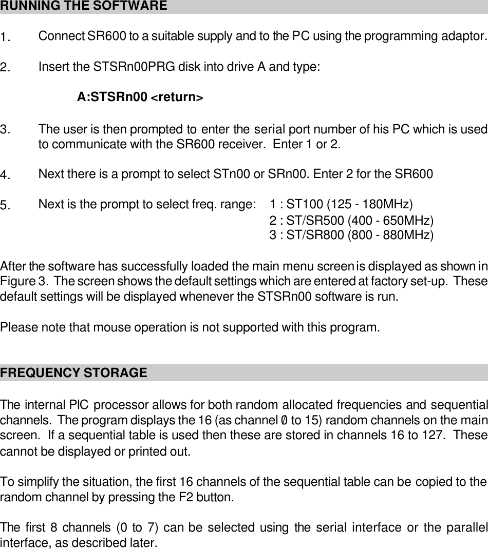 RUNNING THE SOFTWARE1. Connect SR600 to a suitable supply and to the PC using the programming adaptor.2. Insert the STSRn00PRG disk into drive A and type:A:STSRn00 &lt;return&gt; 3. The user is then prompted to enter the serial port number of his PC which is usedto communicate with the SR600 receiver.  Enter 1 or 2.4. Next there is a prompt to select STn00 or SRn00. Enter 2 for the SR6005. Next is the prompt to select freq. range: 1 : ST100 (125 - 180MHz)2 : ST/SR500 (400 - 650MHz)3 : ST/SR800 (800 - 880MHz)After the software has successfully loaded the main menu screen is displayed as shown inFigure 3.  The screen shows the default settings which are entered at factory set-up.  Thesedefault settings will be displayed whenever the STSRn00 software is run.Please note that mouse operation is not supported with this program.FREQUENCY STORAGEThe internal PIC processor allows for both random allocated frequencies and sequentialchannels.  The program displays the 16 (as channel 0/ to 15) random channels on the mainscreen.  If a sequential table is used then these are stored in channels 16 to 127.  Thesecannot be displayed or printed out.To simplify the situation, the first 16 channels of the sequential table can be copied to therandom channel by pressing the F2 button.The first 8 channels (0 to 7) can be selected using the serial interface or the parallelinterface, as described later.