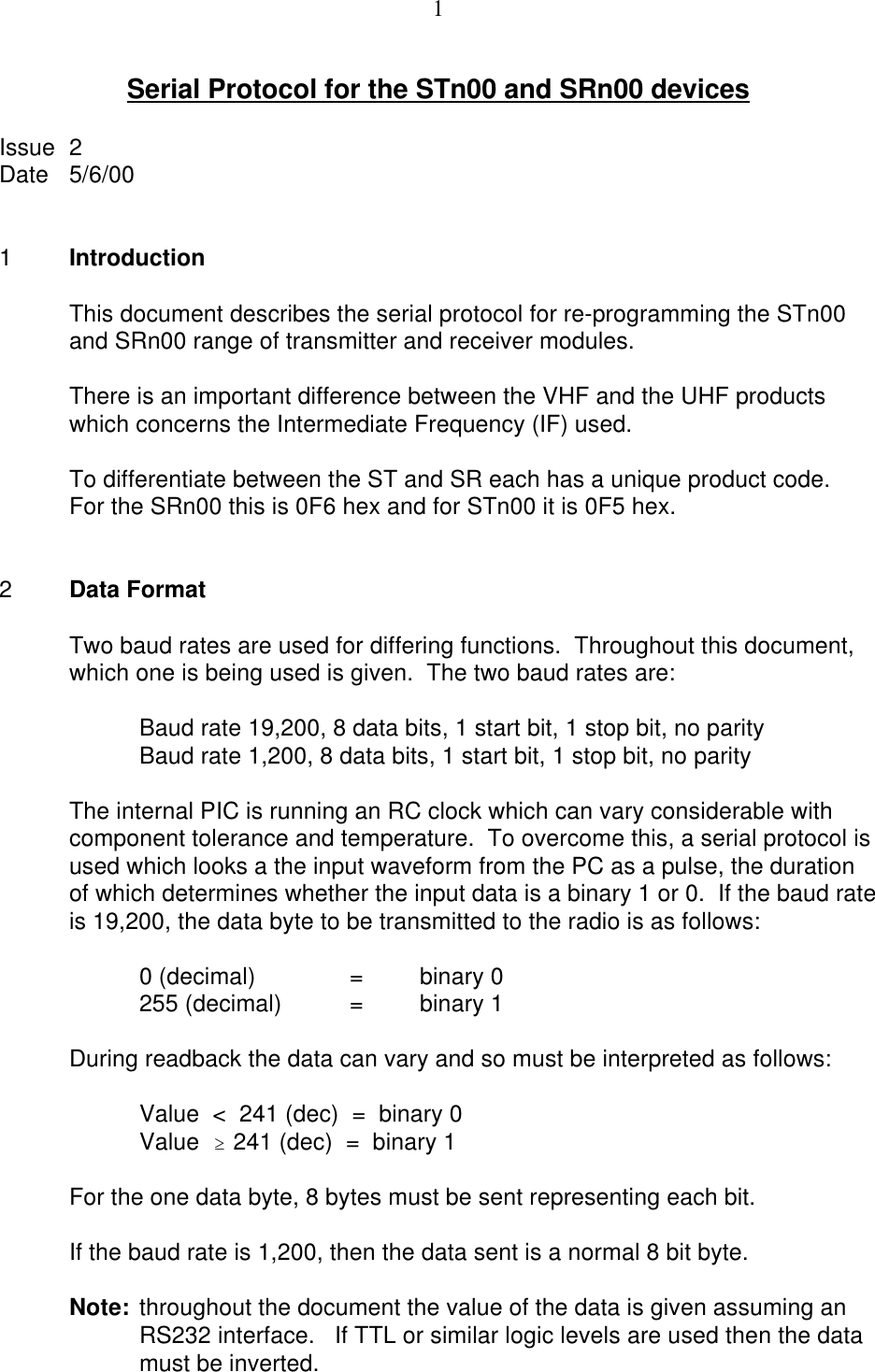 1Serial Protocol for the STn00 and SRn00 devicesIssue  2Date 5/6/001IntroductionThis document describes the serial protocol for re-programming the STn00and SRn00 range of transmitter and receiver modules.There is an important difference between the VHF and the UHF productswhich concerns the Intermediate Frequency (IF) used.To differentiate between the ST and SR each has a unique product code. For the SRn00 this is 0F6 hex and for STn00 it is 0F5 hex.2Data FormatTwo baud rates are used for differing functions.  Throughout this document,which one is being used is given.  The two baud rates are:Baud rate 19,200, 8 data bits, 1 start bit, 1 stop bit, no parityBaud rate 1,200, 8 data bits, 1 start bit, 1 stop bit, no parityThe internal PIC is running an RC clock which can vary considerable withcomponent tolerance and temperature.  To overcome this, a serial protocol isused which looks a the input waveform from the PC as a pulse, the durationof which determines whether the input data is a binary 1 or 0.  If the baud rateis 19,200, the data byte to be transmitted to the radio is as follows:0 (decimal)  =binary 0255 (decimal) =binary 1During readback the data can vary and so must be interpreted as follows: Value  &lt;  241 (dec)  =  binary 0Value  $ 241 (dec)  =  binary 1For the one data byte, 8 bytes must be sent representing each bit.If the baud rate is 1,200, then the data sent is a normal 8 bit byte.Note: throughout the document the value of the data is given assuming anRS232 interface.   If TTL or similar logic levels are used then the datamust be inverted.