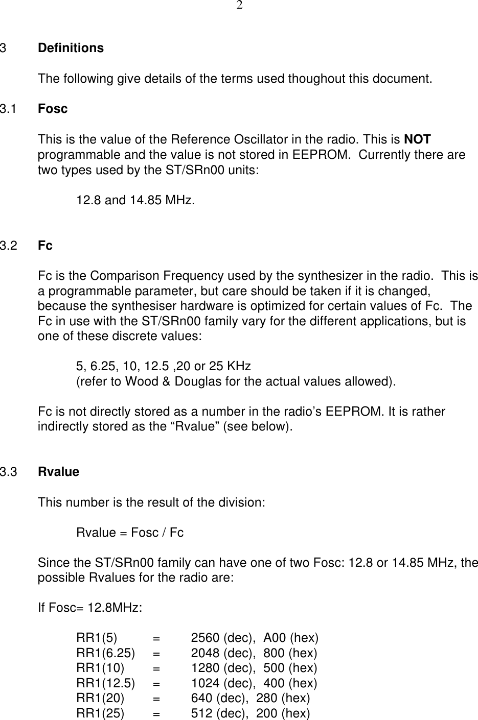 23DefinitionsThe following give details of the terms used thoughout this document.3.1 FoscThis is the value of the Reference Oscillator in the radio. This is NOTprogrammable and the value is not stored in EEPROM.  Currently there aretwo types used by the ST/SRn00 units:12.8 and 14.85 MHz.3.2 FcFc is the Comparison Frequency used by the synthesizer in the radio.  This isa programmable parameter, but care should be taken if it is changed,because the synthesiser hardware is optimized for certain values of Fc.  TheFc in use with the ST/SRn00 family vary for the different applications, but isone of these discrete values:5, 6.25, 10, 12.5 ,20 or 25 KHz (refer to Wood &amp; Douglas for the actual values allowed).Fc is not directly stored as a number in the radio’s EEPROM. It is ratherindirectly stored as the “Rvalue” (see below).3.3 RvalueThis number is the result of the division:Rvalue = Fosc / FcSince the ST/SRn00 family can have one of two Fosc: 12.8 or 14.85 MHz, thepossible Rvalues for the radio are:If Fosc= 12.8MHz:RR1(5) =2560 (dec),  A00 (hex)RR1(6.25)  =2048 (dec),  800 (hex)RR1(10) =1280 (dec),  500 (hex)RR1(12.5) =1024 (dec),  400 (hex)RR1(20)  =640 (dec),  280 (hex)RR1(25) =512 (dec),  200 (hex)