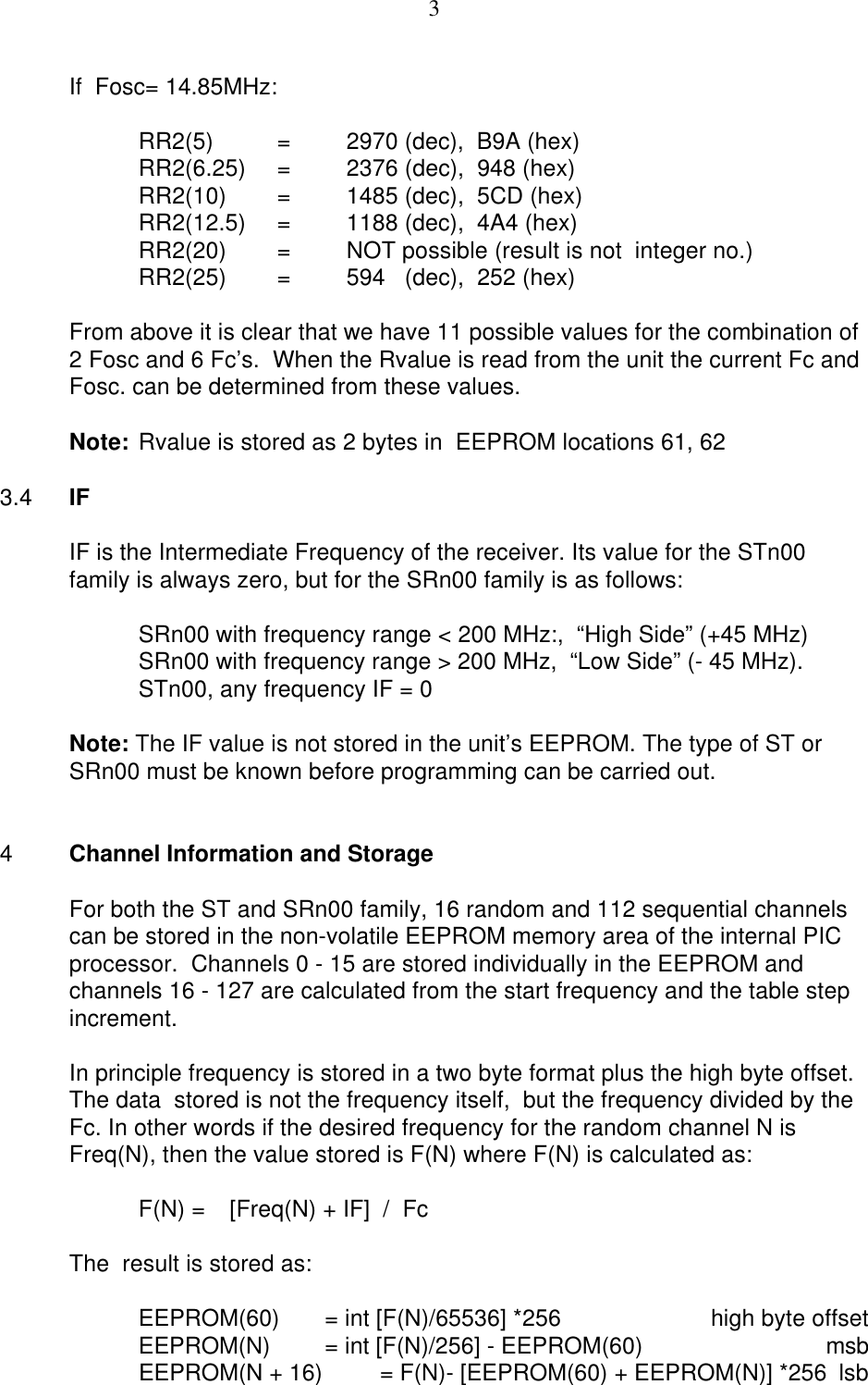 3If  Fosc= 14.85MHz:RR2(5)  =2970 (dec),  B9A (hex)RR2(6.25)  =2376 (dec),  948 (hex)RR2(10) =1485 (dec),  5CD (hex)RR2(12.5) =1188 (dec),  4A4 (hex)RR2(20)  =NOT possible (result is not  integer no.)RR2(25) =594   (dec),  252 (hex)From above it is clear that we have 11 possible values for the combination of2 Fosc and 6 Fc’s.  When the Rvalue is read from the unit the current Fc and Fosc. can be determined from these values.Note: Rvalue is stored as 2 bytes in  EEPROM locations 61, 623.4 IFIF is the Intermediate Frequency of the receiver. Its value for the STn00family is always zero, but for the SRn00 family is as follows:SRn00 with frequency range &lt; 200 MHz:,  “High Side” (+45 MHz)SRn00 with frequency range &gt; 200 MHz,  “Low Side” (- 45 MHz).STn00, any frequency IF = 0Note: The IF value is not stored in the unit’s EEPROM. The type of ST or SRn00 must be known before programming can be carried out.4Channel Information and StorageFor both the ST and SRn00 family, 16 random and 112 sequential channelscan be stored in the non-volatile EEPROM memory area of the internal PICprocessor.  Channels 0 - 15 are stored individually in the EEPROM andchannels 16 - 127 are calculated from the start frequency and the table stepincrement.In principle frequency is stored in a two byte format plus the high byte offset. The data  stored is not the frequency itself,  but the frequency divided by theFc. In other words if the desired frequency for the random channel N isFreq(N), then the value stored is F(N) where F(N) is calculated as:F(N) =   [Freq(N) + IF]  /  FcThe  result is stored as:EEPROM(60) = int [F(N)/65536] *256 high byte offsetEEPROM(N) = int [F(N)/256] - EEPROM(60) msbEEPROM(N + 16) = F(N)- [EEPROM(60) + EEPROM(N)] *256 lsb