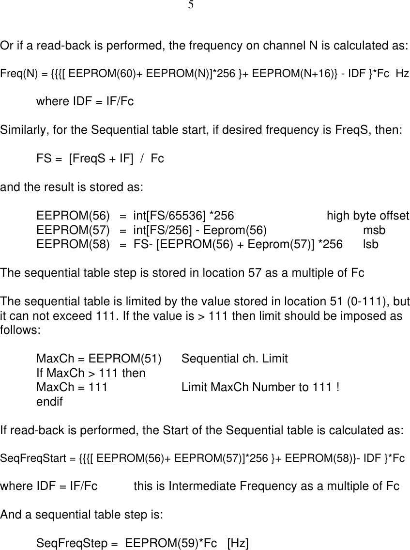 5Or if a read-back is performed, the frequency on channel N is calculated as:Freq(N) = {{{[ EEPROM(60)+ EEPROM(N)]*256 }+ EEPROM(N+16)} - IDF }*Fc  Hzwhere IDF = IF/FcSimilarly, for the Sequential table start, if desired frequency is FreqS, then:FS =  [FreqS + IF]  /  Fcand the result is stored as:EEPROM(56) =  int[FS/65536] *256 high byte offsetEEPROM(57) =  int[FS/256] - Eeprom(56) msbEEPROM(58) =  FS- [EEPROM(56) + Eeprom(57)] *256 lsbThe sequential table step is stored in location 57 as a multiple of FcThe sequential table is limited by the value stored in location 51 (0-111), butit can not exceed 111. If the value is &gt; 111 then limit should be imposed asfollows:MaxCh = EEPROM(51) Sequential ch. LimitIf MaxCh &gt; 111 thenMaxCh = 111 Limit MaxCh Number to 111 !endifIf read-back is performed, the Start of the Sequential table is calculated as:SeqFreqStart = {{{[ EEPROM(56)+ EEPROM(57)]*256 }+ EEPROM(58)}- IDF }*Fcwhere IDF = IF/Fc this is Intermediate Frequency as a multiple of FcAnd a sequential table step is:SeqFreqStep =  EEPROM(59)*Fc   [Hz]