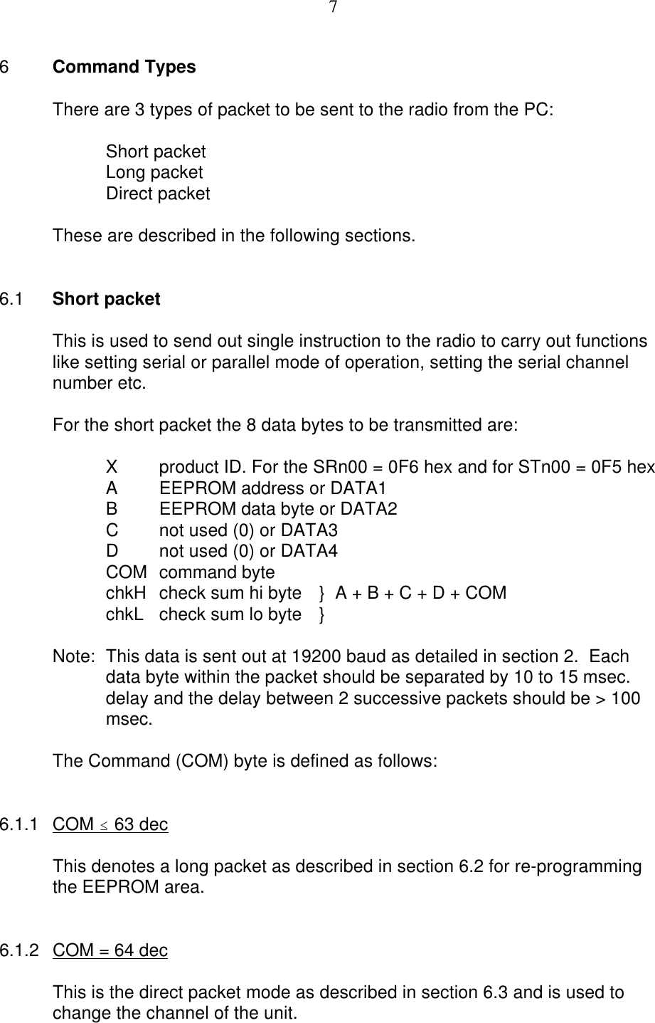 76Command TypesThere are 3 types of packet to be sent to the radio from the PC:Short packetLong packetDirect packetThese are described in the following sections.6.1 Short packetThis is used to send out single instruction to the radio to carry out functionslike setting serial or parallel mode of operation, setting the serial channelnumber etc.For the short packet the 8 data bytes to be transmitted are:Xproduct ID. For the SRn00 = 0F6 hex and for STn00 = 0F5 hexAEEPROM address or DATA1BEEPROM data byte or DATA2Cnot used (0) or DATA3Dnot used (0) or DATA4COM command byte chkH check sum hi byte  }  A + B + C + D + COMchkL check sum lo byte  }Note: This data is sent out at 19200 baud as detailed in section 2.  Eachdata byte within the packet should be separated by 10 to 15 msec.delay and the delay between 2 successive packets should be &gt; 100msec.The Command (COM) byte is defined as follows:6.1.1 COM # 63 decThis denotes a long packet as described in section 6.2 for re-programmingthe EEPROM area.6.1.2 COM = 64 decThis is the direct packet mode as described in section 6.3 and is used tochange the channel of the unit.