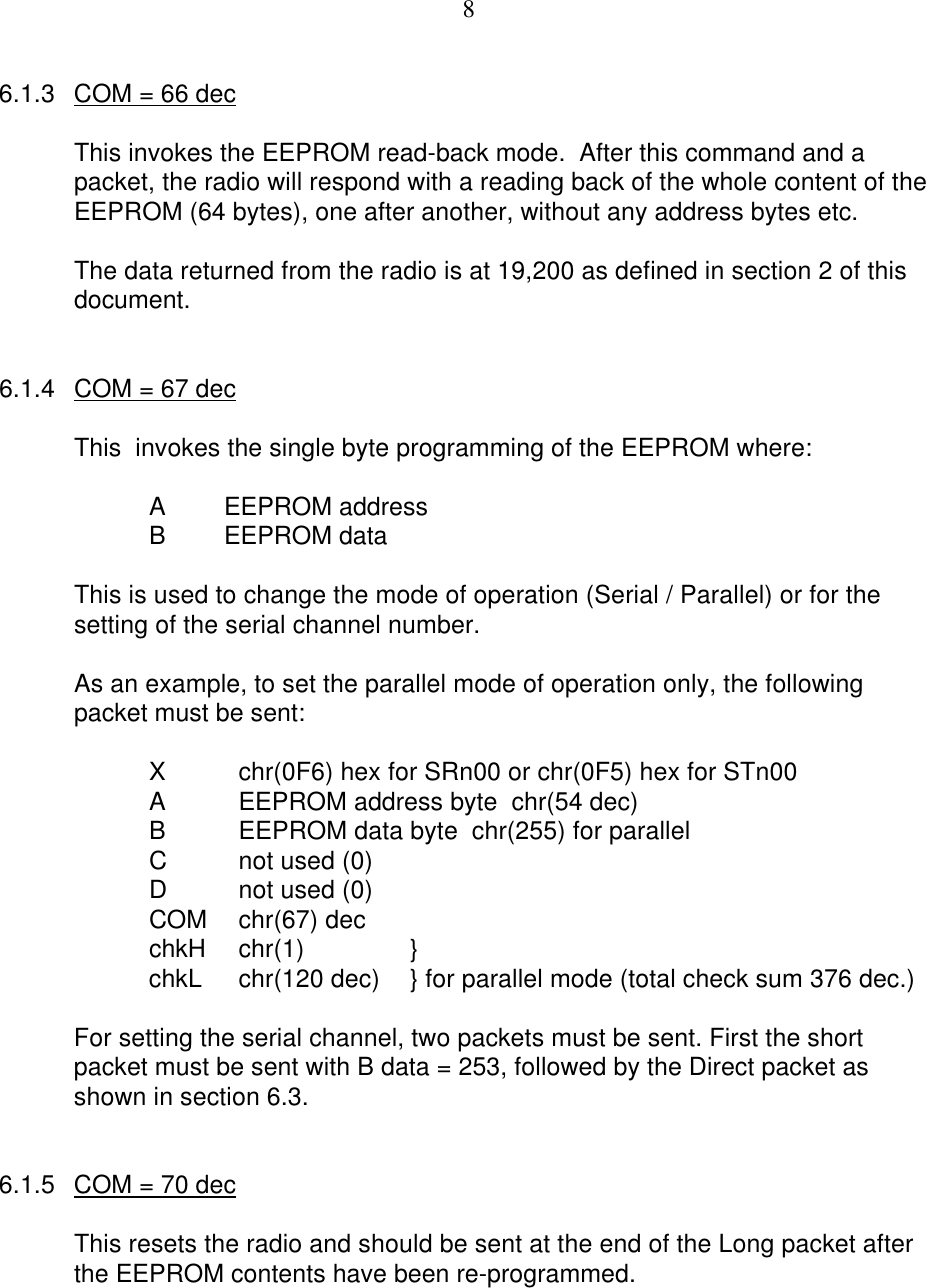 86.1.3 COM = 66 decThis invokes the EEPROM read-back mode.  After this command and apacket, the radio will respond with a reading back of the whole content of theEEPROM (64 bytes), one after another, without any address bytes etc.The data returned from the radio is at 19,200 as defined in section 2 of thisdocument.6.1.4 COM = 67 decThis  invokes the single byte programming of the EEPROM where:AEEPROM address BEEPROM dataThis is used to change the mode of operation (Serial / Parallel) or for thesetting of the serial channel number.As an example, to set the parallel mode of operation only, the followingpacket must be sent:Xchr(0F6) hex for SRn00 or chr(0F5) hex for STn00AEEPROM address byte  chr(54 dec)BEEPROM data byte  chr(255) for parallelCnot used (0)Dnot used (0)COM chr(67) decchkH chr(1) }chkL chr(120 dec) } for parallel mode (total check sum 376 dec.)For setting the serial channel, two packets must be sent. First the shortpacket must be sent with B data = 253, followed by the Direct packet asshown in section 6.3.6.1.5 COM = 70 decThis resets the radio and should be sent at the end of the Long packet afterthe EEPROM contents have been re-programmed.
