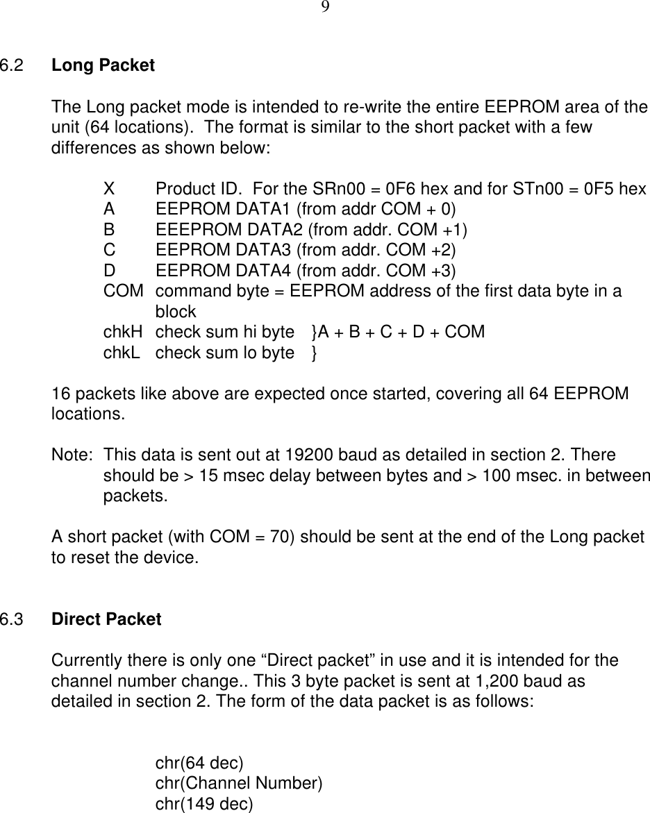 96.2 Long PacketThe Long packet mode is intended to re-write the entire EEPROM area of theunit (64 locations).  The format is similar to the short packet with a fewdifferences as shown below:XProduct ID.  For the SRn00 = 0F6 hex and for STn00 = 0F5 hexAEEPROM DATA1 (from addr COM + 0)BEEEPROM DATA2 (from addr. COM +1)CEEPROM DATA3 (from addr. COM +2)DEEPROM DATA4 (from addr. COM +3)COM command byte = EEPROM address of the first data byte in ablock chkH check sum hi byte }A + B + C + D + COMchkL check sum lo byte }16 packets like above are expected once started, covering all 64 EEPROMlocations.Note: This data is sent out at 19200 baud as detailed in section 2. Thereshould be &gt; 15 msec delay between bytes and &gt; 100 msec. in betweenpackets.A short packet (with COM = 70) should be sent at the end of the Long packetto reset the device.6.3 Direct PacketCurrently there is only one “Direct packet” in use and it is intended for thechannel number change.. This 3 byte packet is sent at 1,200 baud asdetailed in section 2. The form of the data packet is as follows:chr(64 dec)chr(Channel Number)chr(149 dec)