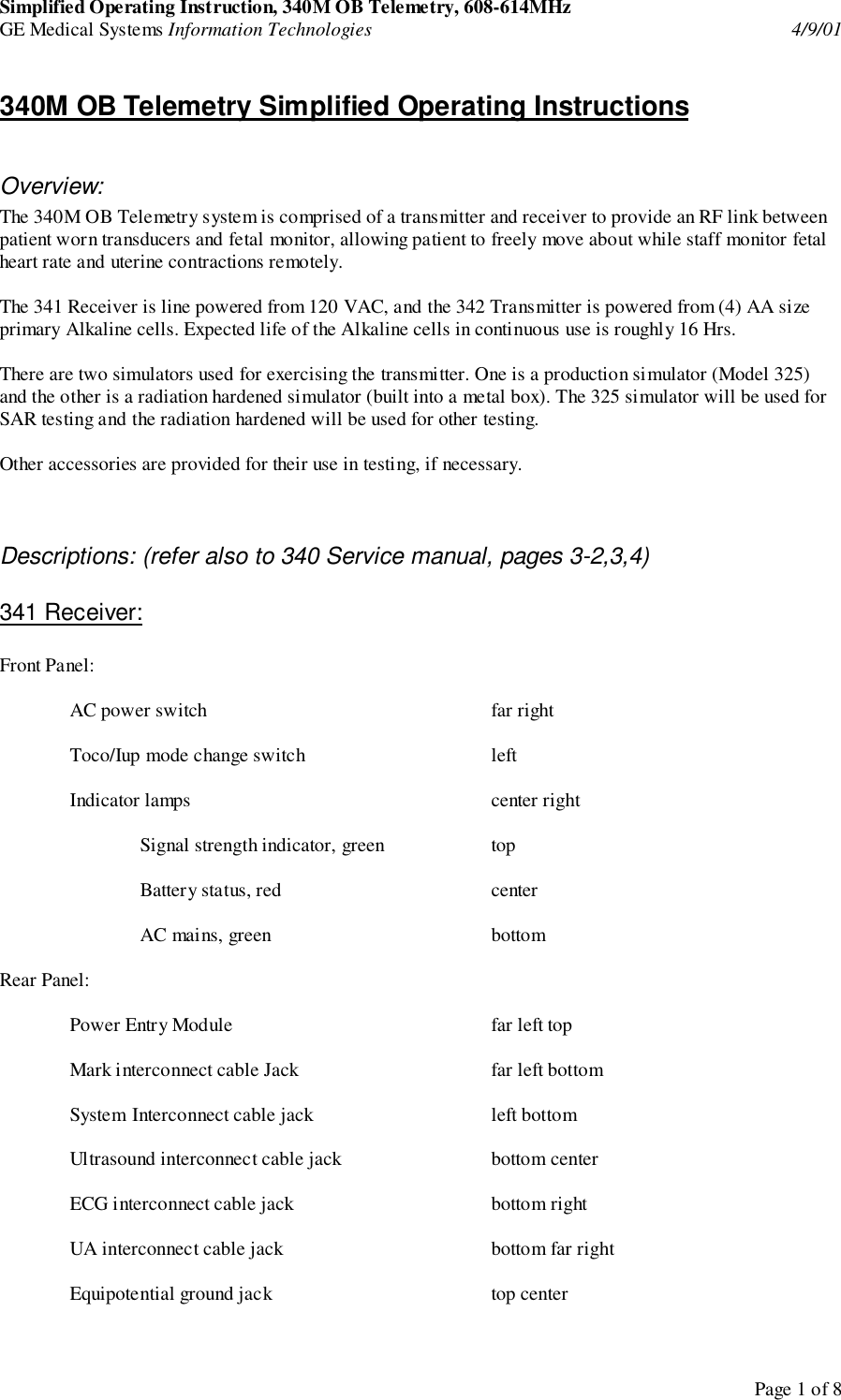 Simplified Operating Instruction, 340M OB Telemetry, 608-614MHzGE Medical Systems Information Technologies 4/9/01Page 1 of 8340M OB Telemetry Simplified Operating InstructionsOverview:The 340M OB Telemetry system is comprised of a transmitter and receiver to provide an RF link betweenpatient worn transducers and fetal monitor, allowing patient to freely move about while staff monitor fetalheart rate and uterine contractions remotely.The 341 Receiver is line powered from 120 VAC, and the 342 Transmitter is powered from (4) AA sizeprimary Alkaline cells. Expected life of the Alkaline cells in continuous use is roughly 16 Hrs.There are two simulators used for exercising the transmitter. One is a production simulator (Model 325)and the other is a radiation hardened simulator (built into a metal box). The 325 simulator will be used forSAR testing and the radiation hardened will be used for other testing.Other accessories are provided for their use in testing, if necessary.Descriptions: (refer also to 340 Service manual, pages 3-2,3,4)341 Receiver:Front Panel:AC power switch far rightToco/Iup mode change switch leftIndicator lamps center rightSignal strength indicator, green topBattery status, red centerAC mains, green bottomRear Panel:Power Entry Module far left topMark interconnect cable Jack far left bottomSystem Interconnect cable jack left bottomUltrasound interconnect cable jack bottom centerECG interconnect cable jack bottom rightUA interconnect cable jack bottom far rightEquipotential ground jack top center