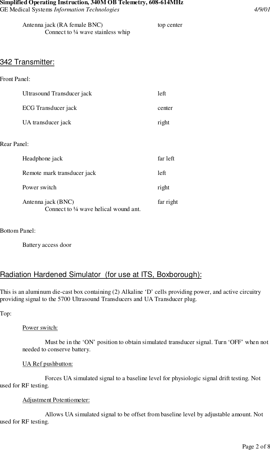Simplified Operating Instruction, 340M OB Telemetry, 608-614MHzGE Medical Systems Information Technologies 4/9/01Page 2 of 8Antenna jack (RA female BNC) top centerConnect to ¼ wave stainless whip342 Transmitter:Front Panel:Ultrasound Transducer jack leftECG Transducer jack centerUA transducer jack rightRear Panel:Headphone jack far leftRemote mark transducer jack leftPower switch rightAntenna jack (BNC) far rightConnect to ¼ wave helical wound ant.Bottom Panel:Battery access doorRadiation Hardened Simulator  (for use at ITS, Boxborough):This is an aluminum die-cast box containing (2) Alkaline ‘D’ cells providing power, and active circuitryproviding signal to the 5700 Ultrasound Transducers and UA Transducer plug.Top:Power switch:Must be in the ‘ON’ position to obtain simulated transducer signal. Turn ‘OFF’ when notneeded to conserve battery.UA Ref pushbutton:Forces UA simulated signal to a baseline level for physiologic signal drift testing. Notused for RF testing.Adjustment Potentiometer:Allows UA simulated signal to be offset from baseline level by adjustable amount. Notused for RF testing.