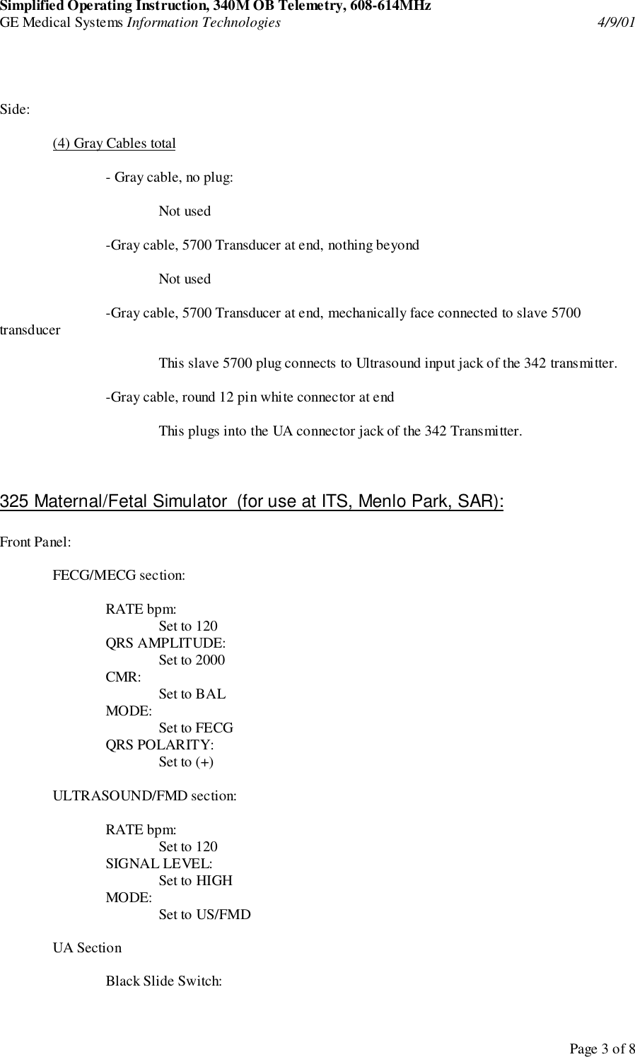 Simplified Operating Instruction, 340M OB Telemetry, 608-614MHzGE Medical Systems Information Technologies 4/9/01Page 3 of 8Side:(4) Gray Cables total- Gray cable, no plug:Not used-Gray cable, 5700 Transducer at end, nothing beyondNot used-Gray cable, 5700 Transducer at end, mechanically face connected to slave 5700transducerThis slave 5700 plug connects to Ultrasound input jack of the 342 transmitter.-Gray cable, round 12 pin white connector at endThis plugs into the UA connector jack of the 342 Transmitter.325 Maternal/Fetal Simulator  (for use at ITS, Menlo Park, SAR):Front Panel:FECG/MECG section:RATE bpm:Set to 120QRS AMPLITUDE:Set to 2000CMR: Set to BALMODE: Set to FECGQRS POLARITY:Set to (+)ULTRASOUND/FMD section:RATE bpm:Set to 120SIGNAL LEVEL:Set to HIGHMODE: Set to US/FMDUA SectionBlack Slide Switch: