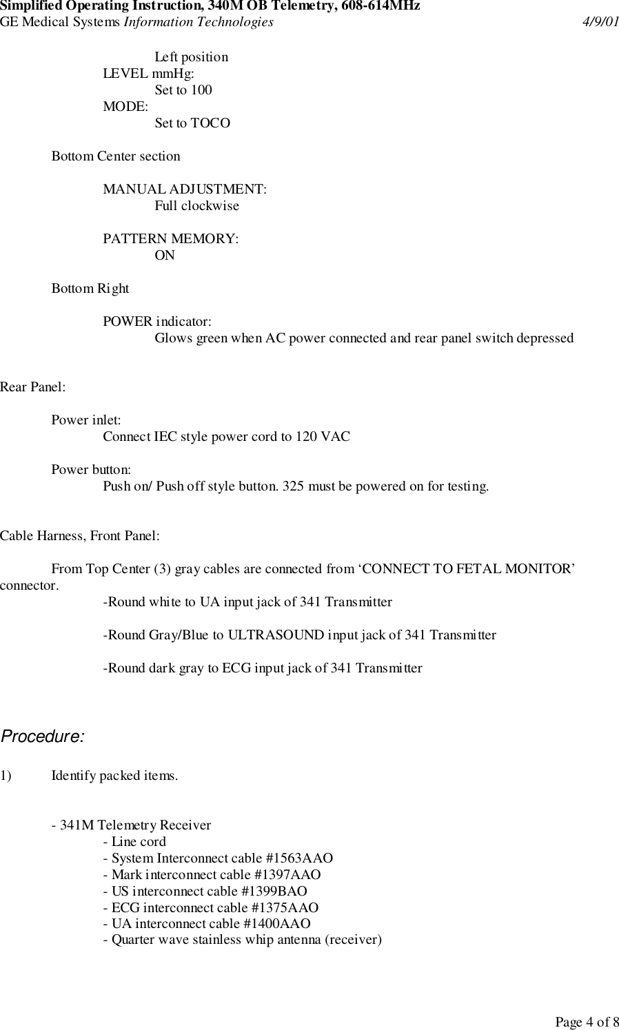 Simplified Operating Instruction, 340M OB Telemetry, 608-614MHzGE Medical Systems Information Technologies 4/9/01Page 4 of 8Left positionLEVEL mmHg:Set to 100MODE: Set to TOCOBottom Center sectionMANUAL ADJUSTMENT:Full clockwisePATTERN MEMORY:ONBottom RightPOWER indicator:Glows green when AC power connected and rear panel switch depressedRear Panel:Power inlet:Connect IEC style power cord to 120 VACPower button:Push on/ Push off style button. 325 must be powered on for testing.Cable Harness, Front Panel:From Top Center (3) gray cables are connected from ‘CONNECT TO FETAL MONITOR’connector. -Round white to UA input jack of 341 Transmitter-Round Gray/Blue to ULTRASOUND input jack of 341 Transmitter-Round dark gray to ECG input jack of 341 TransmitterProcedure:1) Identify packed items.- 341M Telemetry Receiver- Line cord- System Interconnect cable #1563AAO- Mark interconnect cable #1397AAO- US interconnect cable #1399BAO- ECG interconnect cable #1375AAO- UA interconnect cable #1400AAO- Quarter wave stainless whip antenna (receiver)