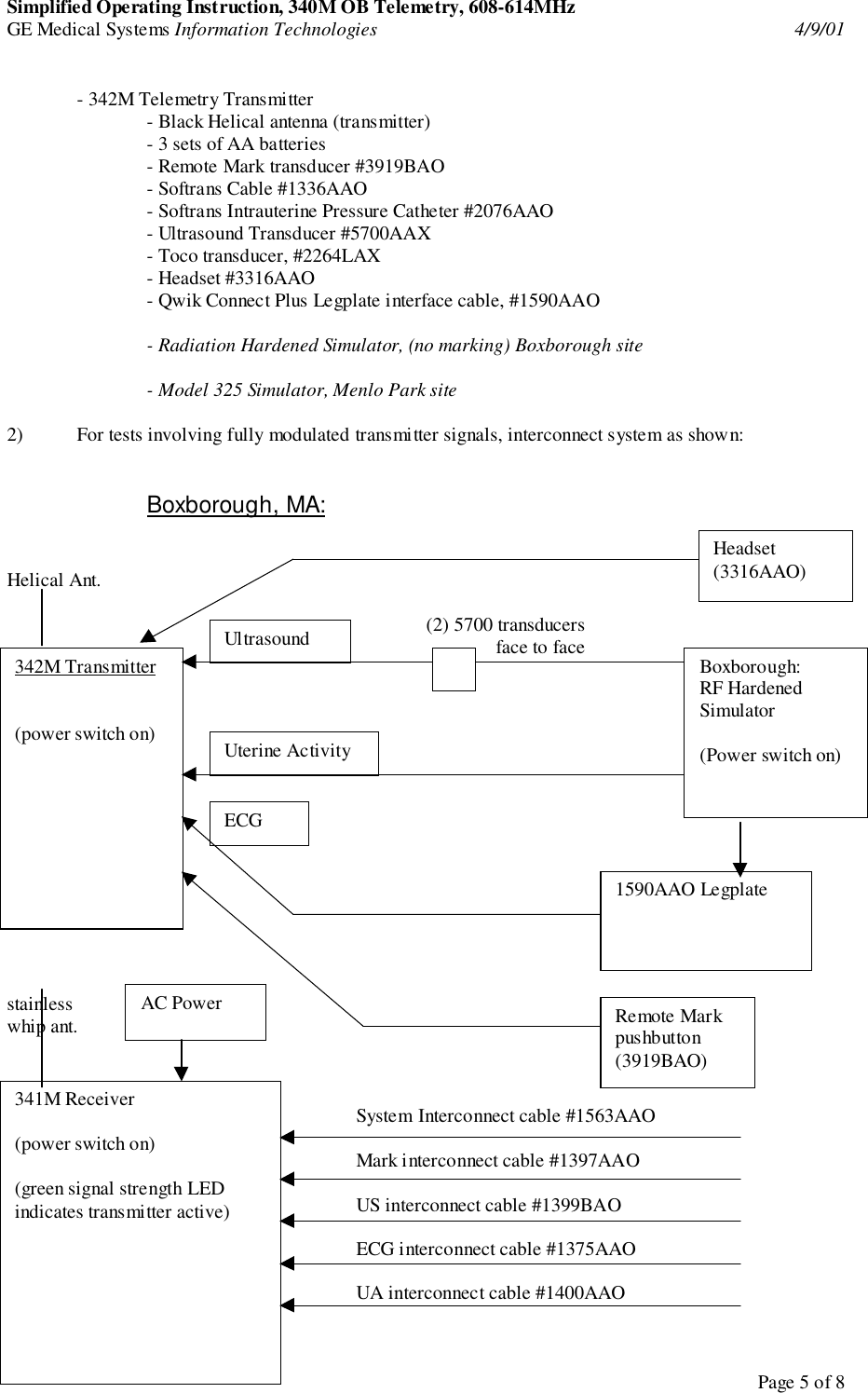 Simplified Operating Instruction, 340M OB Telemetry, 608-614MHzGE Medical Systems Information Technologies 4/9/01Page 5 of 8- 342M Telemetry Transmitter- Black Helical antenna (transmitter)- 3 sets of AA batteries- Remote Mark transducer #3919BAO- Softrans Cable #1336AAO- Softrans Intrauterine Pressure Catheter #2076AAO- Ultrasound Transducer #5700AAX- Toco transducer, #2264LAX- Headset #3316AAO- Qwik Connect Plus Legplate interface cable, #1590AAO- Radiation Hardened Simulator, (no marking) Boxborough site- Model 325 Simulator, Menlo Park site2) For tests involving fully modulated transmitter signals, interconnect system as shown:Boxborough, MA:Helical Ant.(2) 5700 transducersface to facestainlesswhip ant.System Interconnect cable #1563AAOMark interconnect cable #1397AAOUS interconnect cable #1399BAOECG interconnect cable #1375AAOUA interconnect cable #1400AAO342M Transmitter(power switch on)Boxborough:RF HardenedSimulator(Power switch on)UltrasoundUterine Activity1590AAO Legplate341M Receiver(power switch on)(green signal strength LEDindicates transmitter active)AC Power Remote Markpushbutton(3919BAO)Headset(3316AAO)ECG