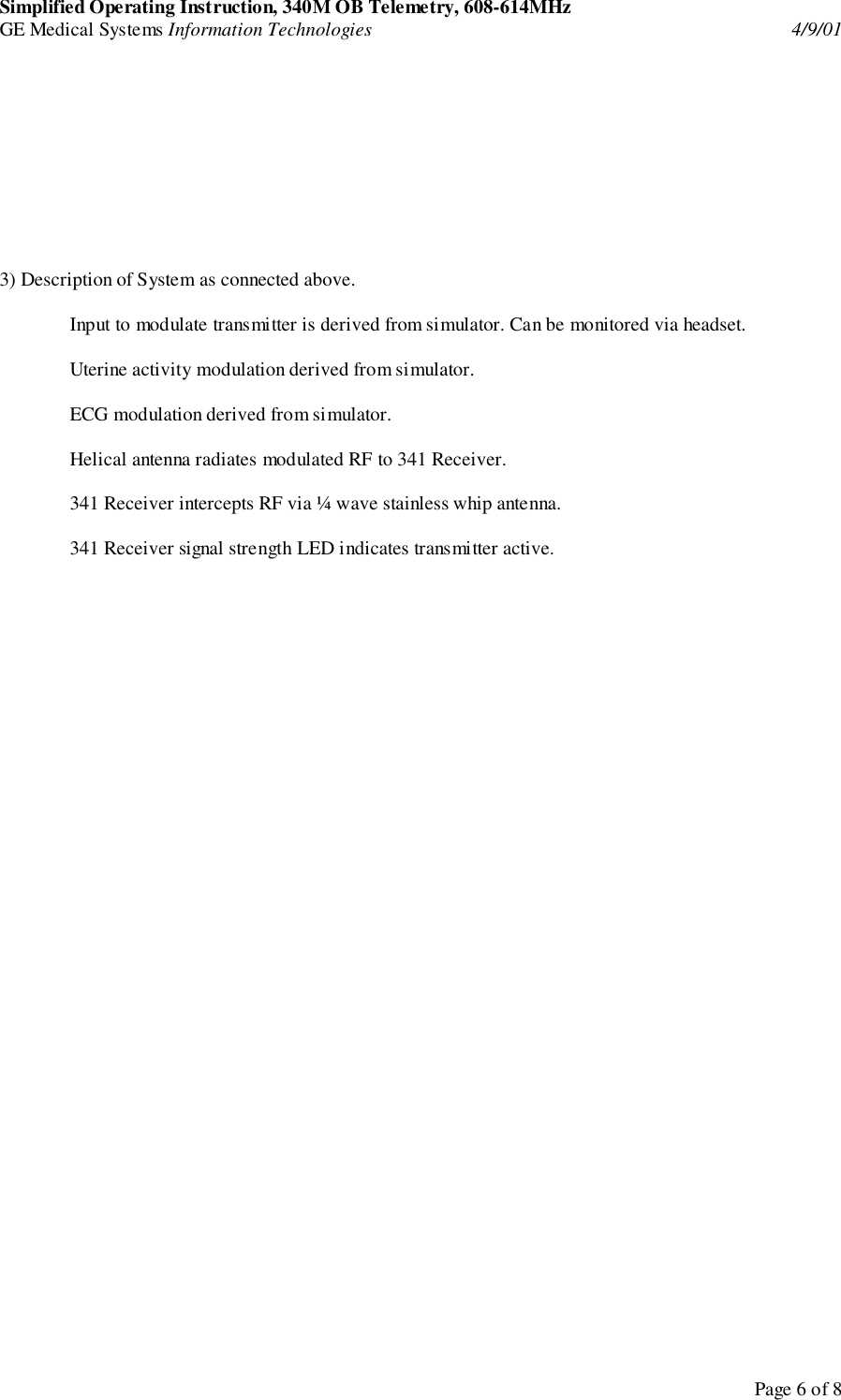 Simplified Operating Instruction, 340M OB Telemetry, 608-614MHzGE Medical Systems Information Technologies 4/9/01Page 6 of 83) Description of System as connected above.Input to modulate transmitter is derived from simulator. Can be monitored via headset.Uterine activity modulation derived from simulator.ECG modulation derived from simulator.Helical antenna radiates modulated RF to 341 Receiver.341 Receiver intercepts RF via ¼ wave stainless whip antenna.341 Receiver signal strength LED indicates transmitter active.