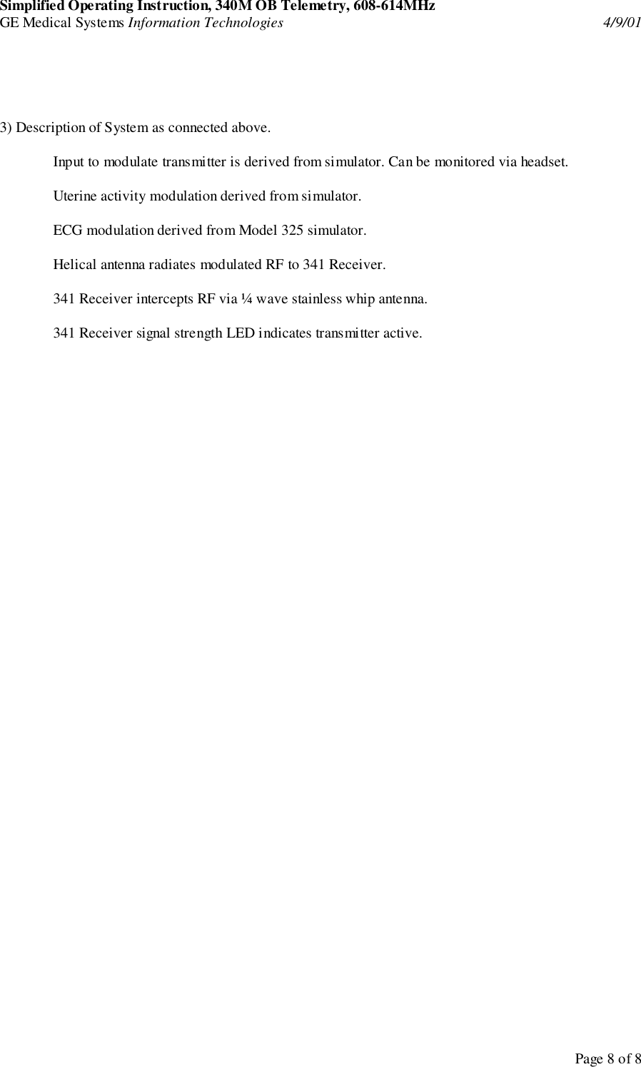 Simplified Operating Instruction, 340M OB Telemetry, 608-614MHzGE Medical Systems Information Technologies 4/9/01Page 8 of 83) Description of System as connected above.Input to modulate transmitter is derived from simulator. Can be monitored via headset.Uterine activity modulation derived from simulator.ECG modulation derived from Model 325 simulator.Helical antenna radiates modulated RF to 341 Receiver.341 Receiver intercepts RF via ¼ wave stainless whip antenna.341 Receiver signal strength LED indicates transmitter active.