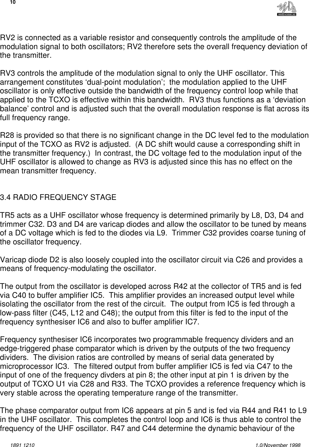 101891 1210 1.0/November 1998RV2 is connected as a variable resistor and consequently controls the amplitude of themodulation signal to both oscillators; RV2 therefore sets the overall frequency deviation ofthe transmitter.RV3 controls the amplitude of the modulation signal to only the UHF oscillator. Thisarrangement constitutes ‘dual-point modulation’;  the modulation applied to the UHFoscillator is only effective outside the bandwidth of the frequency control loop while thatapplied to the TCXO is effective within this bandwidth.  RV3 thus functions as a ‘deviationbalance’ control and is adjusted such that the overall modulation response is flat across itsfull frequency range.R28 is provided so that there is no significant change in the DC level fed to the modulationinput of the TCXO as RV2 is adjusted.  (A DC shift would cause a corresponding shift inthe transmitter frequency.)  In contrast, the DC voltage fed to the modulation input of theUHF oscillator is allowed to change as RV3 is adjusted since this has no effect on themean transmitter frequency.3.4 RADIO FREQUENCY STAGETR5 acts as a UHF oscillator whose frequency is determined primarily by L8, D3, D4 andtrimmer C32. D3 and D4 are varicap diodes and allow the oscillator to be tuned by meansof a DC voltage which is fed to the diodes via L9.  Trimmer C32 provides coarse tuning ofthe oscillator frequency.Varicap diode D2 is also loosely coupled into the oscillator circuit via C26 and provides ameans of frequency-modulating the oscillator.The output from the oscillator is developed across R42 at the collector of TR5 and is fedvia C40 to buffer amplifier IC5.  This amplifier provides an increased output level whileisolating the oscillator from the rest of the circuit.  The output from IC5 is fed through alow-pass filter (C45, L12 and C48); the output from this filter is fed to the input of thefrequency synthesiser IC6 and also to buffer amplifier IC7.Frequency synthesiser IC6 incorporates two programmable frequency dividers and anedge-triggered phase comparator which is driven by the outputs of the two frequencydividers.  The division ratios are controlled by means of serial data generated bymicroprocessor IC3.  The filtered output from buffer amplifier IC5 is fed via C47 to theinput of one of the frequency divders at pin 8; the other input at pin 1 is driven by theoutput of TCXO U1 via C28 and R33. The TCXO provides a reference frequency which isvery stable across the operating temperature range of the transmitter.The phase comparator output from IC6 appears at pin 5 and is fed via R44 and R41 to L9in the UHF oscillator.  This completes the control loop and IC6 is thus able to control thefrequency of the UHF oscillator. R47 and C44 determine the dynamic behaviour of the