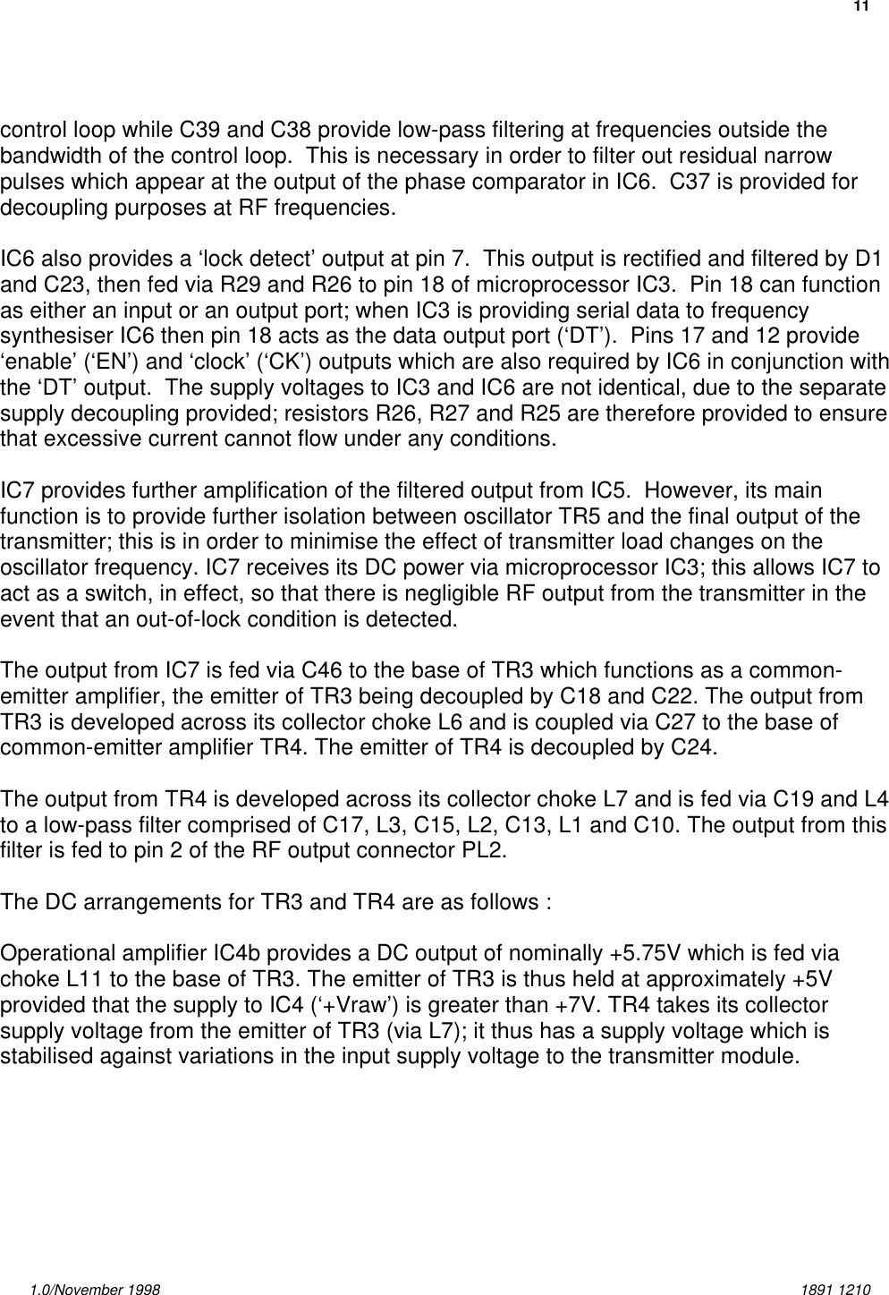 111.0/November 1998 1891 1210control loop while C39 and C38 provide low-pass filtering at frequencies outside thebandwidth of the control loop.  This is necessary in order to filter out residual narrowpulses which appear at the output of the phase comparator in IC6.  C37 is provided fordecoupling purposes at RF frequencies.IC6 also provides a ‘lock detect’ output at pin 7.  This output is rectified and filtered by D1and C23, then fed via R29 and R26 to pin 18 of microprocessor IC3.  Pin 18 can functionas either an input or an output port; when IC3 is providing serial data to frequencysynthesiser IC6 then pin 18 acts as the data output port (‘DT’).  Pins 17 and 12 provide‘enable’ (‘EN’) and ‘clock’ (‘CK’) outputs which are also required by IC6 in conjunction withthe ‘DT’ output.  The supply voltages to IC3 and IC6 are not identical, due to the separatesupply decoupling provided; resistors R26, R27 and R25 are therefore provided to ensurethat excessive current cannot flow under any conditions.IC7 provides further amplification of the filtered output from IC5.  However, its mainfunction is to provide further isolation between oscillator TR5 and the final output of thetransmitter; this is in order to minimise the effect of transmitter load changes on theoscillator frequency. IC7 receives its DC power via microprocessor IC3; this allows IC7 toact as a switch, in effect, so that there is negligible RF output from the transmitter in theevent that an out-of-lock condition is detected.The output from IC7 is fed via C46 to the base of TR3 which functions as a common-emitter amplifier, the emitter of TR3 being decoupled by C18 and C22. The output fromTR3 is developed across its collector choke L6 and is coupled via C27 to the base ofcommon-emitter amplifier TR4. The emitter of TR4 is decoupled by C24.The output from TR4 is developed across its collector choke L7 and is fed via C19 and L4to a low-pass filter comprised of C17, L3, C15, L2, C13, L1 and C10. The output from thisfilter is fed to pin 2 of the RF output connector PL2.The DC arrangements for TR3 and TR4 are as follows :Operational amplifier IC4b provides a DC output of nominally +5.75V which is fed viachoke L11 to the base of TR3. The emitter of TR3 is thus held at approximately +5Vprovided that the supply to IC4 (‘+Vraw’) is greater than +7V. TR4 takes its collectorsupply voltage from the emitter of TR3 (via L7); it thus has a supply voltage which isstabilised against variations in the input supply voltage to the transmitter module.