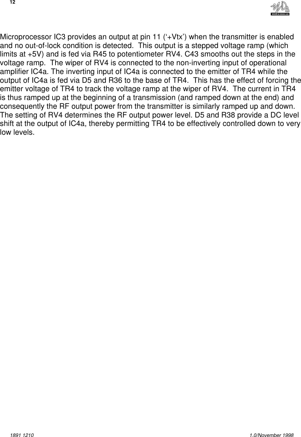 121891 1210 1.0/November 1998Microprocessor IC3 provides an output at pin 11 (‘+Vtx’) when the transmitter is enabledand no out-of-lock condition is detected.  This output is a stepped voltage ramp (whichlimits at +5V) and is fed via R45 to potentiometer RV4. C43 smooths out the steps in thevoltage ramp.  The wiper of RV4 is connected to the non-inverting input of operationalamplifier IC4a. The inverting input of IC4a is connected to the emitter of TR4 while theoutput of IC4a is fed via D5 and R36 to the base of TR4.  This has the effect of forcing theemitter voltage of TR4 to track the voltage ramp at the wiper of RV4.  The current in TR4is thus ramped up at the beginning of a transmission (and ramped down at the end) andconsequently the RF output power from the transmitter is similarly ramped up and down. The setting of RV4 determines the RF output power level. D5 and R38 provide a DC levelshift at the output of IC4a, thereby permitting TR4 to be effectively controlled down to verylow levels.