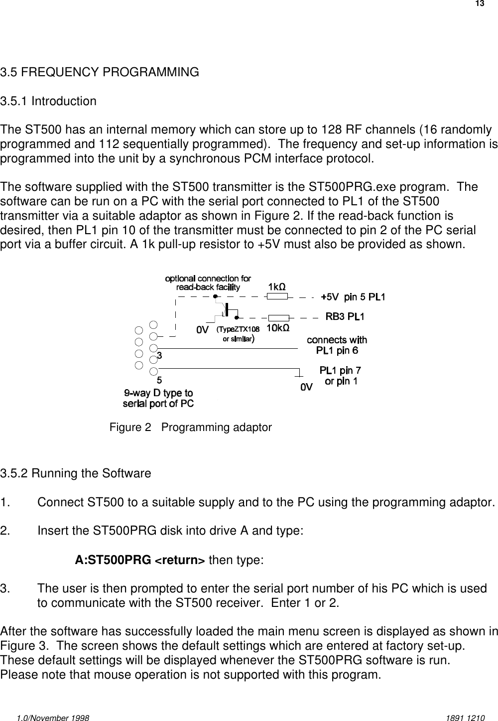 131.0/November 1998 1891 1210Figure 2   Programming adaptor3.5 FREQUENCY PROGRAMMING3.5.1 IntroductionThe ST500 has an internal memory which can store up to 128 RF channels (16 randomlyprogrammed and 112 sequentially programmed).  The frequency and set-up information isprogrammed into the unit by a synchronous PCM interface protocol.The software supplied with the ST500 transmitter is the ST500PRG.exe program.  Thesoftware can be run on a PC with the serial port connected to PL1 of the ST500transmitter via a suitable adaptor as shown in Figure 2. If the read-back function isdesired, then PL1 pin 10 of the transmitter must be connected to pin 2 of the PC serialport via a buffer circuit. A 1k pull-up resistor to +5V must also be provided as shown.3.5.2 Running the Software1. Connect ST500 to a suitable supply and to the PC using the programming adaptor.2. Insert the ST500PRG disk into drive A and type:A:ST500PRG &lt;return&gt; then type:3. The user is then prompted to enter the serial port number of his PC which is usedto communicate with the ST500 receiver.  Enter 1 or 2.After the software has successfully loaded the main menu screen is displayed as shown inFigure 3.  The screen shows the default settings which are entered at factory set-up. These default settings will be displayed whenever the ST500PRG software is run.Please note that mouse operation is not supported with this program.