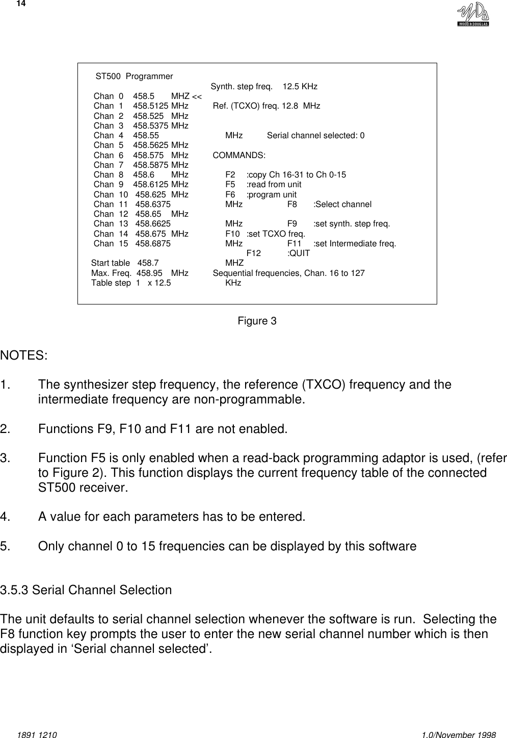 141891 1210 1.0/November 1998    ST500  Programmer                                            Synth. step freq.    12.5 KHz    Chan  0    458.5 MHZ &lt;&lt;    Chan  1    458.5125 MHz          Ref. (TCXO) freq. 12.8  MHz    Chan  2    458.525 MHz             Chan  3    458.5375 MHz    Chan  4    458.55 MHz          Serial channel selected: 0    Chan  5    458.5625 MHz    Chan  6    458.575 MHz          COMMANDS:    Chan  7    458.5875 MHz    Chan  8    458.6 MHz              F2 :copy Ch 16-31 to Ch 0-15    Chan  9    458.6125 MHz              F5 :read from unit    Chan  10   458.625 MHz              F6 :program unit    Chan  11   458.6375 MHz              F8 :Select channel    Chan  12   458.65 MHz    Chan  13   458.6625 MHz              F9 :set synth. step freq.    Chan  14   458.675 MHz              F10 :set TCXO freq.    Chan  15   458.6875 MHz              F11 :set Intermediate freq.                                     F12 :QUIT   Start table   458.7 MHZ   Max. Freq.  458.95 MHz          Sequential frequencies, Chan. 16 to 127   Table step  1   x 12.5 KHzFigure 3NOTES:1. The synthesizer step frequency, the reference (TXCO) frequency and theintermediate frequency are non-programmable.2. Functions F9, F10 and F11 are not enabled.3. Function F5 is only enabled when a read-back programming adaptor is used, (referto Figure 2). This function displays the current frequency table of the connectedST500 receiver.4. A value for each parameters has to be entered.5. Only channel 0 to 15 frequencies can be displayed by this software3.5.3 Serial Channel SelectionThe unit defaults to serial channel selection whenever the software is run.  Selecting theF8 function key prompts the user to enter the new serial channel number which is thendisplayed in ‘Serial channel selected’.