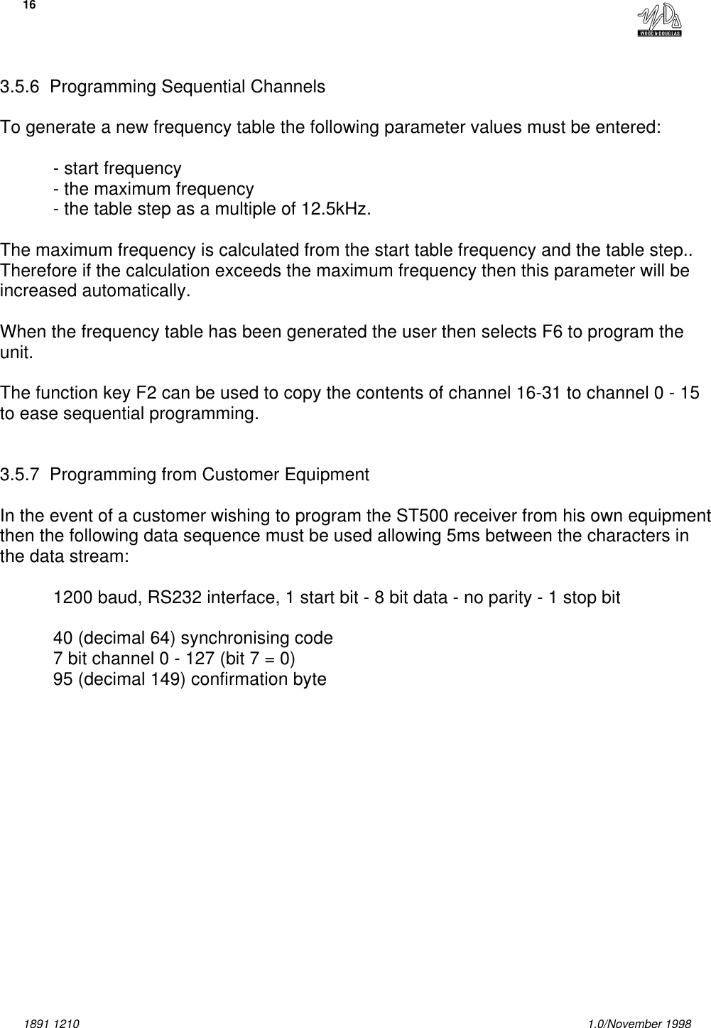 161891 1210 1.0/November 19983.5.6  Programming Sequential ChannelsTo generate a new frequency table the following parameter values must be entered:- start frequency- the maximum frequency- the table step as a multiple of 12.5kHz.The maximum frequency is calculated from the start table frequency and the table step..Therefore if the calculation exceeds the maximum frequency then this parameter will beincreased automatically.When the frequency table has been generated the user then selects F6 to program theunit.The function key F2 can be used to copy the contents of channel 16-31 to channel 0 - 15to ease sequential programming.3.5.7  Programming from Customer EquipmentIn the event of a customer wishing to program the ST500 receiver from his own equipmentthen the following data sequence must be used allowing 5ms between the characters inthe data stream:1200 baud, RS232 interface, 1 start bit - 8 bit data - no parity - 1 stop bit40 (decimal 64) synchronising code7 bit channel 0 - 127 (bit 7 = 0)95 (decimal 149) confirmation byte