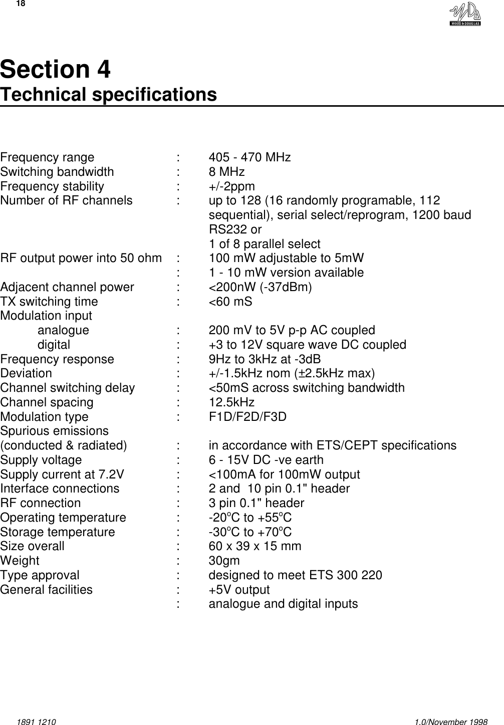 181891 1210 1.0/November 1998Section 4Technical specificationsFrequency range :405 - 470 MHzSwitching bandwidth :8 MHzFrequency stability : +/-2ppmNumber of RF channels :up to 128 (16 randomly programable, 112sequential), serial select/reprogram, 1200 baudRS232 or 1 of 8 parallel selectRF output power into 50 ohm :100 mW adjustable to 5mW:1 - 10 mW version availableAdjacent channel power :&lt;200nW (-37dBm)TX switching time :&lt;60 mSModulation inputanalogue : 200 mV to 5V p-p AC coupleddigital :+3 to 12V square wave DC coupledFrequency response :9Hz to 3kHz at -3dBDeviation  :+/-1.5kHz nom (±2.5kHz max)Channel switching delay :&lt;50mS across switching bandwidthChannel spacing :12.5kHzModulation type :F1D/F2D/F3DSpurious emissions (conducted &amp; radiated) :in accordance with ETS/CEPT specificationsSupply voltage :6 - 15V DC -ve earthSupply current at 7.2V :&lt;100mA for 100mW outputInterface connections :2 and  10 pin 0.1&quot; headerRF connection :3 pin 0.1&quot; headerOperating temperature :-20oC to +55oCStorage temperature :-30oC to +70oCSize overall :60 x 39 x 15 mmWeight :30gmType approval :designed to meet ETS 300 220General facilities :+5V output:analogue and digital inputs