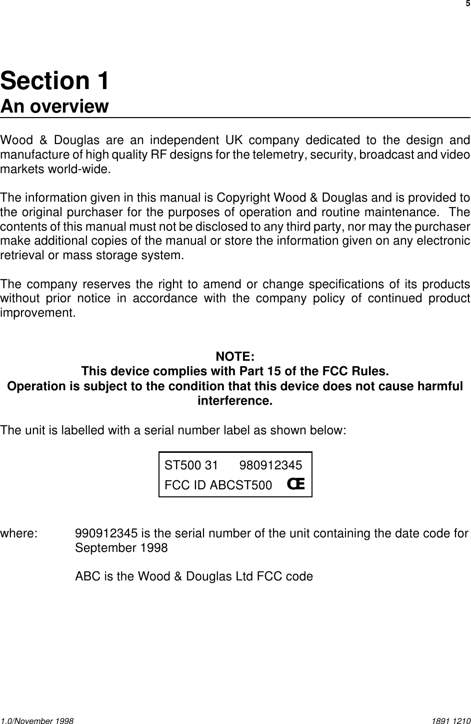 51.0/November 1998 1891 1210Section 1An overviewWood &amp; Douglas are an independent UK company dedicated to the design andmanufacture of high quality RF designs for the telemetry, security, broadcast and videomarkets world-wide.The information given in this manual is Copyright Wood &amp; Douglas and is provided tothe original purchaser for the purposes of operation and routine maintenance.  Thecontents of this manual must not be disclosed to any third party, nor may the purchasermake additional copies of the manual or store the information given on any electronicretrieval or mass storage system.The company reserves the right to amend or change specifications of its productswithout prior notice in accordance with the company policy of continued productimprovement.NOTE:This device complies with Part 15 of the FCC Rules.Operation is subject to the condition that this device does not cause harmfulinterference.The unit is labelled with a serial number label as shown below:ST500 31 980912345FCC ID ABCST500    CECEwhere: 990912345 is the serial number of the unit containing the date code forSeptember 1998ABC is the Wood &amp; Douglas Ltd FCC code