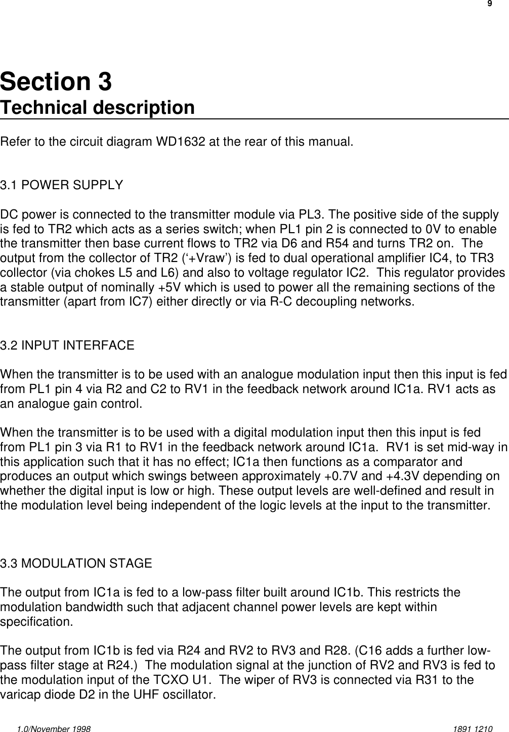 91.0/November 1998 1891 1210Section 3Technical descriptionRefer to the circuit diagram WD1632 at the rear of this manual.3.1 POWER SUPPLYDC power is connected to the transmitter module via PL3. The positive side of the supplyis fed to TR2 which acts as a series switch; when PL1 pin 2 is connected to 0V to enablethe transmitter then base current flows to TR2 via D6 and R54 and turns TR2 on.  Theoutput from the collector of TR2 (‘+Vraw’) is fed to dual operational amplifier IC4, to TR3collector (via chokes L5 and L6) and also to voltage regulator IC2.  This regulator providesa stable output of nominally +5V which is used to power all the remaining sections of thetransmitter (apart from IC7) either directly or via R-C decoupling networks.3.2 INPUT INTERFACEWhen the transmitter is to be used with an analogue modulation input then this input is fedfrom PL1 pin 4 via R2 and C2 to RV1 in the feedback network around IC1a. RV1 acts asan analogue gain control.When the transmitter is to be used with a digital modulation input then this input is fedfrom PL1 pin 3 via R1 to RV1 in the feedback network around IC1a.  RV1 is set mid-way inthis application such that it has no effect; IC1a then functions as a comparator andproduces an output which swings between approximately +0.7V and +4.3V depending onwhether the digital input is low or high. These output levels are well-defined and result inthe modulation level being independent of the logic levels at the input to the transmitter.3.3 MODULATION STAGEThe output from IC1a is fed to a low-pass filter built around IC1b. This restricts themodulation bandwidth such that adjacent channel power levels are kept withinspecification.The output from IC1b is fed via R24 and RV2 to RV3 and R28. (C16 adds a further low-pass filter stage at R24.)  The modulation signal at the junction of RV2 and RV3 is fed tothe modulation input of the TCXO U1.  The wiper of RV3 is connected via R31 to thevaricap diode D2 in the UHF oscillator. 