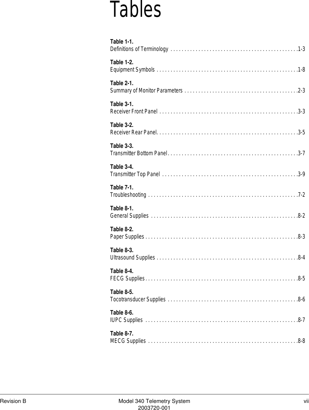 Revision B Model 340 Telemetry System vii2003720-001TablesTable 1-1.Definitions of Terminology . . . . . . . . . . . . . . . . . . . . . . . . . . . . . . . . . . . . . . . . . . . . . .1-3Table 1-2.Equipment Symbols . . . . . . . . . . . . . . . . . . . . . . . . . . . . . . . . . . . . . . . . . . . . . . . . . . .1-8Table 2-1.Summary of Monitor Parameters . . . . . . . . . . . . . . . . . . . . . . . . . . . . . . . . . . . . . . . . .2-3Table 3-1.Receiver Front Panel . . . . . . . . . . . . . . . . . . . . . . . . . . . . . . . . . . . . . . . . . . . . . . . . . .3-3Table 3-2.Receiver Rear Panel. . . . . . . . . . . . . . . . . . . . . . . . . . . . . . . . . . . . . . . . . . . . . . . . . . .3-5Table 3-3.Transmitter Bottom Panel. . . . . . . . . . . . . . . . . . . . . . . . . . . . . . . . . . . . . . . . . . . . . . .3-7Table 3-4.Transmitter Top Panel . . . . . . . . . . . . . . . . . . . . . . . . . . . . . . . . . . . . . . . . . . . . . . . . .3-9Table 7-1.Troubleshooting . . . . . . . . . . . . . . . . . . . . . . . . . . . . . . . . . . . . . . . . . . . . . . . . . . . . . .7-2Table 8-1.General Supplies . . . . . . . . . . . . . . . . . . . . . . . . . . . . . . . . . . . . . . . . . . . . . . . . . . . . .8-2Table 8-2.Paper Supplies . . . . . . . . . . . . . . . . . . . . . . . . . . . . . . . . . . . . . . . . . . . . . . . . . . . . . . .8-3Table 8-3.Ultrasound Supplies . . . . . . . . . . . . . . . . . . . . . . . . . . . . . . . . . . . . . . . . . . . . . . . . . . .8-4Table 8-4.FECG Supplies. . . . . . . . . . . . . . . . . . . . . . . . . . . . . . . . . . . . . . . . . . . . . . . . . . . . . . .8-5Table 8-5.Tocotransducer Supplies . . . . . . . . . . . . . . . . . . . . . . . . . . . . . . . . . . . . . . . . . . . . . . .8-6Table 8-6.IUPC Supplies  . . . . . . . . . . . . . . . . . . . . . . . . . . . . . . . . . . . . . . . . . . . . . . . . . . . . . . .8-7Table 8-7.MECG Supplies . . . . . . . . . . . . . . . . . . . . . . . . . . . . . . . . . . . . . . . . . . . . . . . . . . . . . .8-8