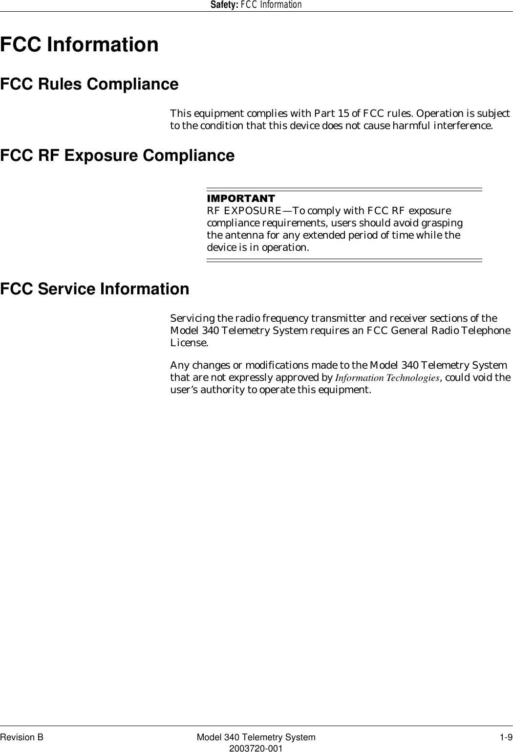 Revision B Model 340 Telemetry System 1-92003720-001Safety: FCC InformationFCC InformationFCC Rules ComplianceThis equipment complies with Part 15 of FCC rules. Operation is subject to the condition that this device does not cause harmful interference.FCC RF Exposure Compliance,03257$17RF EXPOSURE—To comply with FCC RF exposure compliance requirements, users should avoid grasping the antenna for any extended period of time while the device is in operation.FCC Service InformationServicing the radio frequency transmitter and receiver sections of the Model 340 Telemetry System requires an FCC General Radio Telephone License.Any changes or modifications made to the Model 340 Telemetry System that are not expressly approved by Information Technologies, could void the user’s authority to operate this equipment.