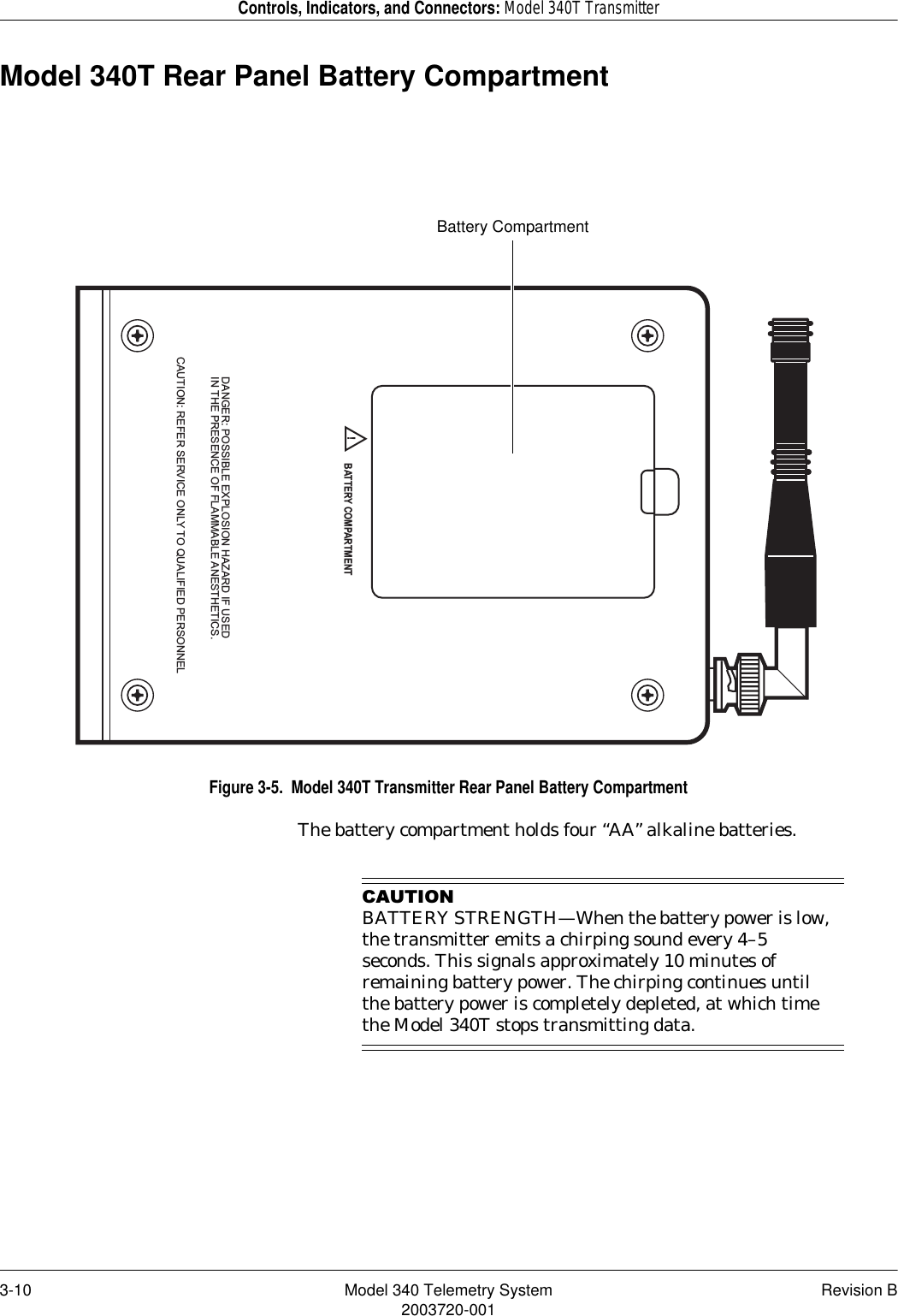 3-10 Model 340 Telemetry System Revision B2003720-001Controls, Indicators, and Connectors: Model 340T TransmitterModel 340T Rear Panel Battery CompartmentFigure 3-5.  Model 340T Transmitter Rear Panel Battery CompartmentThe battery compartment holds four “AA” alkaline batteries.&amp;$87,21BATTERY STRENGTH—When the battery power is low, the transmitter emits a chirping sound every 4–5 seconds. This signals approximately 10 minutes of remaining battery power. The chirping continues until the battery power is completely depleted, at which time the Model 340T stops transmitting data.DANGER: POSSIBLE EXPLOSION HAZARD IF USEDIN THE PRESENCE OF FLAMMABLE ANESTHETICS.CAUTION: REFER SERVICE ONLY TO QUALIFIED PERSONNEL!BATTERY COMPARTMENTBattery Compartment