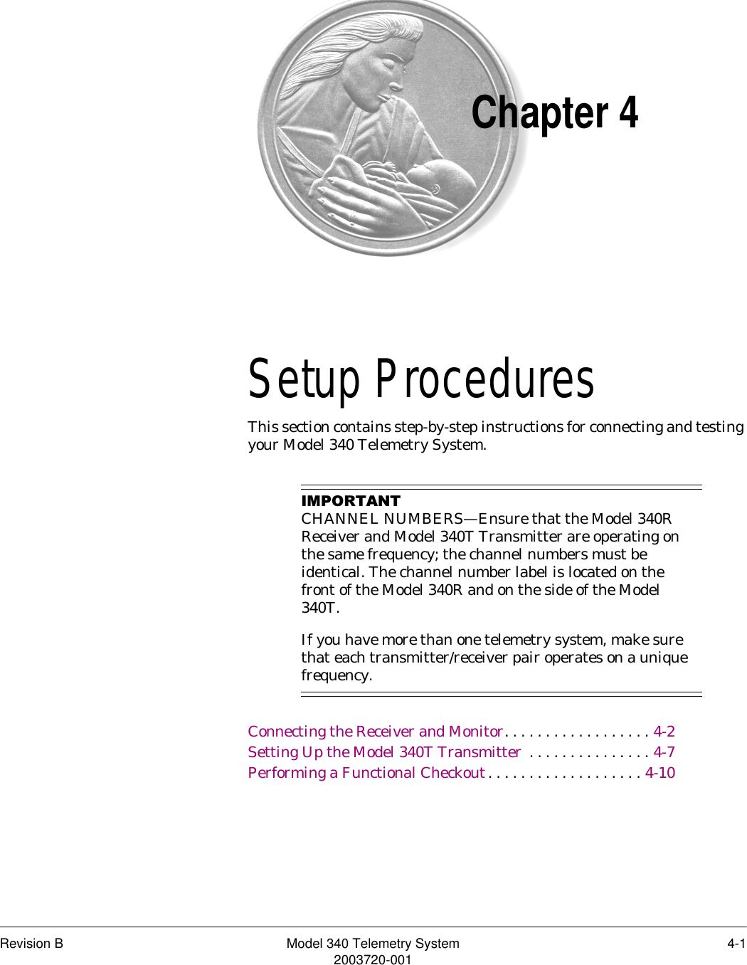 Revision B Model 340 Telemetry System 4-12003720-001Chapter 4Setup Procedures 4This section contains step-by-step instructions for connecting and testing your Model 340 Telemetry System.,03257$17CHANNEL NUMBERS—Ensure that the Model 340R Receiver and Model 340T Transmitter are operating on the same frequency; the channel numbers must be identical. The channel number label is located on the front of the Model 340R and on the side of the Model 340T.If you have more than one telemetry system, make sure that each transmitter/receiver pair operates on a unique frequency.Connecting the Receiver and Monitor. . . . . . . . . . . . . . . . . . 4-2Setting Up the Model 340T Transmitter  . . . . . . . . . . . . . . . 4-7Performing a Functional Checkout. . . . . . . . . . . . . . . . . . . 4-10