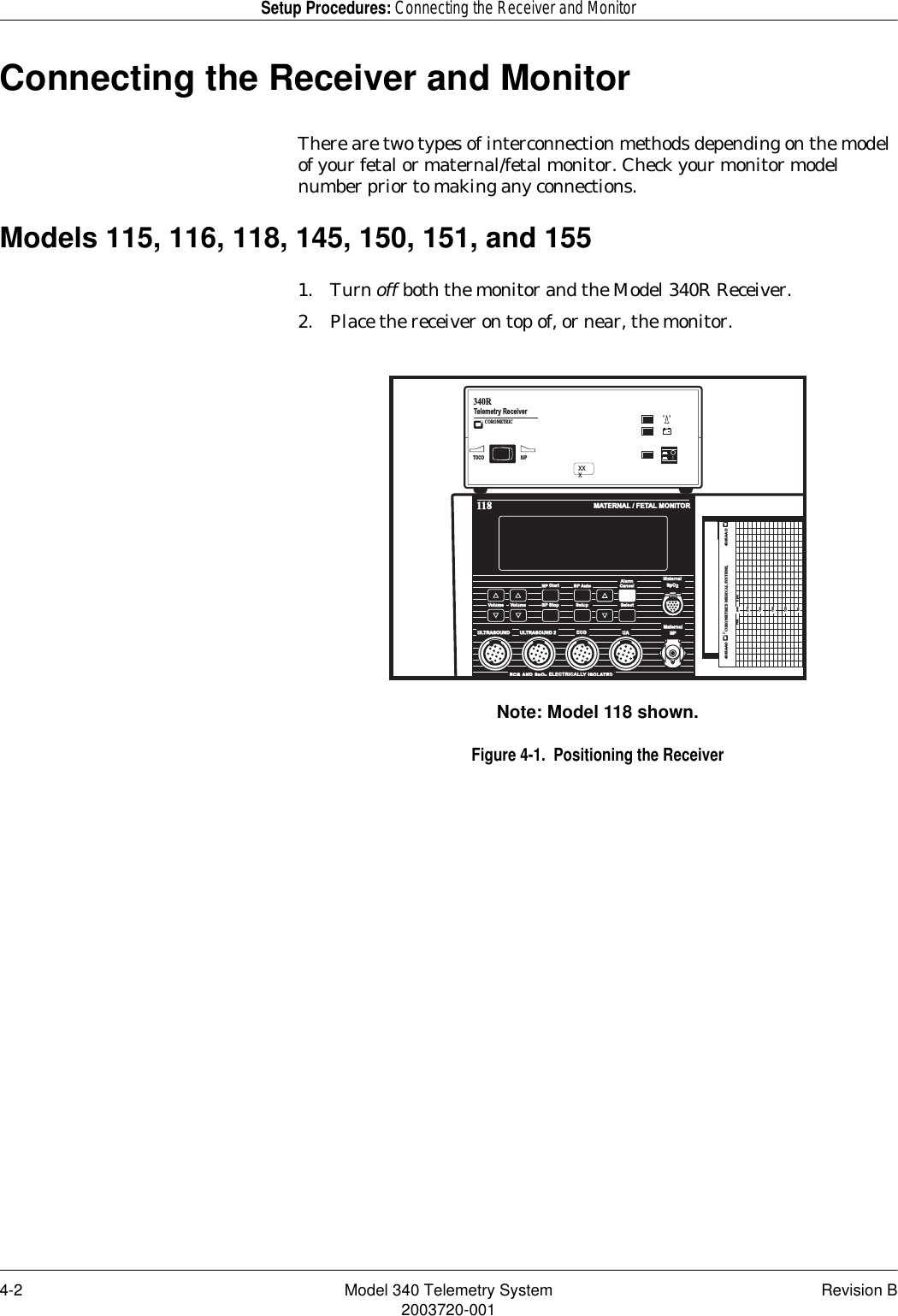 4-2 Model 340 Telemetry System Revision B2003720-001Setup Procedures: Connecting the Receiver and MonitorConnecting the Receiver and MonitorThere are two types of interconnection methods depending on the model of your fetal or maternal/fetal monitor. Check your monitor model number prior to making any connections.Models 115, 116, 118, 145, 150, 151, and 1551. Turn off both the monitor and the Model 340R Receiver.2. Place the receiver on top of, or near, the monitor.Note: Model 118 shown.Figure 4-1.  Positioning the ReceiverMATERNAL / FETAL MONITOR118MaternalBPULTRASOUND ULTRASOUND 2 ECGECGUAECG AND  SpO2  ELECTRICALL ELECTRICALLY ISOLATEDREFER TO  MANUAL  FOR  PROPER  TRANSDUCERSVolume Volume BP Stop Setup SelectBP Start StartBP AutoAlarmAlarmCancelMaternalMaternalSpO24305AAOCOROMETRICS MEDICAL SYSTEMS,4305AAOFHR bpm90120150180240210IUPTOCOTelemetry Receiver 340R+COROMETRICXXX