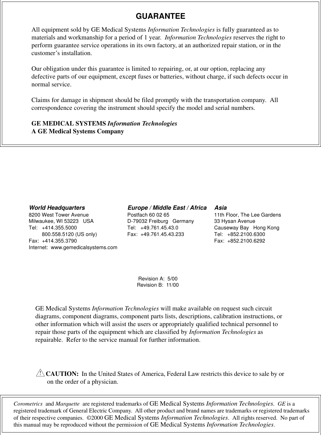 Corometrics  and Marquette  are registered trademarks of GE Medical Systems Information Technologies.  GE is a registered trademark of General Electric Company.  All other product and brand names are trademarks or registered trademarks of their respective companies.  ©2000 GE Medical Systems Information Technologies.  All rights reserved.  No part of this manual may be reproduced without the permission of GE Medical Systems Information Technologies.GUARANTEEAll equipment sold by GE Medical Systems Information Technologies is fully guaranteed as to materials and workmanship for a period of 1 year.  Information Technologies reserves the right to perform guarantee service operations in its own factory, at an authorized repair station, or in the customer’s installation.Our obligation under this guarantee is limited to repairing, or, at our option, replacing any defective parts of our equipment, except fuses or batteries, without charge, if such defects occur in normal service.Claims for damage in shipment should be filed promptly with the transportation company.  All correspondence covering the instrument should specify the model and serial numbers.GE MEDICAL SYSTEMS Information TechnologiesA GE Medical Systems CompanyRevision A:  5/00Revision B:  11/00GE Medical Systems Information Technologies will make available on request such circuit diagrams, component diagrams, component parts lists, descriptions, calibration instructions, or other information which will assist the users or appropriately qualified technical personnel to repair those parts of the equipment which are classified by Information Technologies as repairable.  Refer to the service manual for further information.CAUTION:  In the United States of America, Federal Law restricts this device to sale by or on the order of a physician.!World Headquarters8200 West Tower AvenueMilwaukee, WI 53223 USATel: +414.355.5000800.558.5120 (US only)Fax: +414.355.3790Internet:  www.gemedicalsystems.comEurope / Middle East / AfricaPostfach 60 02 65D-79032 Freiburg GermanyTel: +49.761.45.43.0Fax: +49.761.45.43.233Asia11th Floor, The Lee Gardens33 Hysan AvenueCauseway Bay Hong KongTel: +852.2100.6300Fax: +852.2100.6292